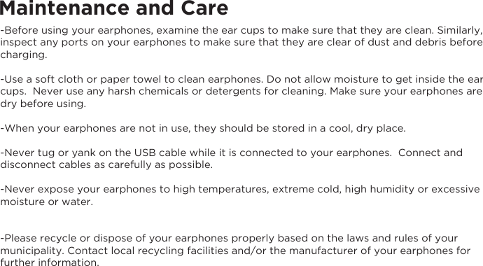 Maintenance and Care-Before using your earphones, examine the ear cups to make sure that they are clean. Similarly, inspect any ports on your earphones to make sure that they are clear of dust and debris before charging.  -Use a soft cloth or paper towel to clean earphones. Do not allow moisture to get inside the ear cups.  Never use any harsh chemicals or detergents for cleaning. Make sure your earphones are dry before using. -When your earphones are not in use, they should be stored in a cool, dry place. -Never tug or yank on the USB cable while it is connected to your earphones.  Connect and disconnect cables as carefully as possible. -Never expose your earphones to high temperatures, extreme cold, high humidity or excessive moisture or water.  -Please recycle or dispose of your earphones properly based on the laws and rules of your municipality. Contact local recycling facilities and/or the manufacturer of your earphones for further information.