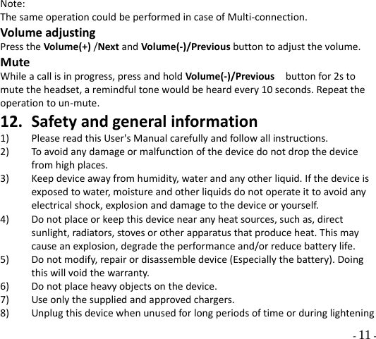  - 11 - Note:ThesameoperationcouldbeperformedincaseofMulti‐connection.VolumeadjustingPresstheVolume(+)/NextandVolume(‐)/Previousbuttontoadjustthevolume.MuteWhileacallisinprogress,pressandholdVolume(‐)/Previousbuttonfor2stomutetheheadset,aremindfultonewouldbeheardevery10seconds.Repeattheoperationtoun‐mute.12. Safetyandgeneralinformation1) PleasereadthisUser&apos;sManualcarefullyandfollowallinstructions.2) Toavoidanydamageormalfunctionofthedevicedonotdropthedevicefromhighplaces.3) Keepdeviceawayfromhumidity,waterandanyotherliquid.Ifthedeviceisexposedtowater,moistureandotherliquidsdonotoperateittoavoidanyelectricalshock,explosionanddamagetothedeviceoryourself.4) Donotplaceorkeepthisdevicenearanyheatsources,suchas,directsunlight,radiators,stovesorotherapparatusthatproduceheat.Thismaycauseanexplosion,degradetheperformanceand/orreducebatterylife.5) Donotmodify,repairordisassembledevice(Especiallythebattery).Doingthiswillvoidthewarranty.6) Donotplaceheavyobjectsonthedevice.7) Useonlythesuppliedandapprovedchargers.8) Unplugthisdevicewhenunusedforlongperiodsoftimeorduringlightening