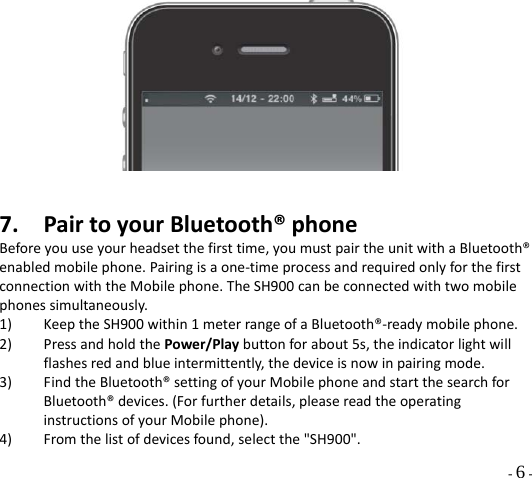  - 6 - 7. PairtoyourBluetooth®phoneBeforeyouuseyourheadsetthefirsttime,youmustpairtheunitwithaBluetooth®enabledmobilephone.Pairingisaone‐timeprocessandrequiredonlyforthefirstconnectionwiththeMobilephone.TheSH900canbeconnectedwithtwomobilephonessimultaneously.1) KeeptheSH900within1meterrangeofaBluetooth®‐readymobilephone.2) PressandholdthePower/Playbuttonforabout5s,theindicatorlightwillflashesredandblueintermittently,thedeviceisnowinpairingmode.3) FindtheBluetooth®settingofyourMobilephoneandstartthesearchforBluetooth®devices.(Forfurtherdetails,pleasereadtheoperatinginstructionsofyourMobilephone).4) Fromthelistofdevicesfound,selectthe&quot;SH900&quot;.