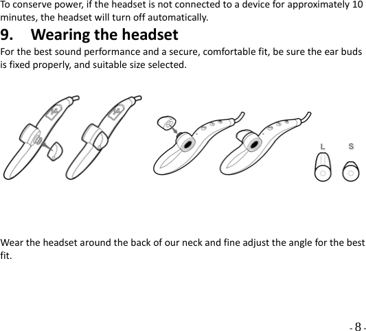  - 8 - Toconservepower,iftheheadsetisnotconnectedtoadeviceforapproximately10minutes,theheadsetwillturnoffautomatically.9. WearingtheheadsetForthebestsoundperformanceandasecure,comfortablefit,besuretheearbudsisfixedproperly,andsuitablesizeselected.   Weartheheadsetaroundthebackofourneckandfineadjusttheangleforthebestfit. 