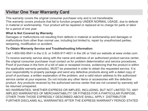 Vivitar One Year Warranty CardThis warranty covers the original consumer purchaser only and is not transferable.This warranty covers products that fail to function properly UNDER NORMAL USAGE, due to defects in material or workmanship. Your product will be repaired or replaced at no charge for parts or labor for a period of one year.What Is Not Covered by WarrantyDamages or malfunctions not resulting from defects in material or workmanship and damages or malfunctions from other than normal use, including but limited to, repair by unauthorized parties, tampering, modification or accident.To Obtain Warranty Service and Troubleshooting Information:Call 1-800-592-9541 in the U.S. or 0-800-917-4831 in the UK or Visit our website at www.vivitar.com.To receive warranty service along with the name and address of an authorized product service center, the original consumer purchaser must contact us for problem determination and service procedures. Proof of purchase in the form of a bill of sale or receipted invoice, evidencing that the product is within the applicable warranty period(s), MUST be presented in order to obtain the requested service. It is your responsibility to properly package and send any defective products along with a dated copy of proof of purchase, a written explanation of the problem, and a valid return address to the authorized service center at your expense. Do not include any other items or accessories with the defective product. Any products received by the authorized service center that are not covered by warranty will be returned unrepaired.NO WARRANTIES, WHETHER EXPRESS OR IMPLIED, INCLUDING, BUT NOT LIMITED TO, ANY IMPLIED WARRANTIES OF MERCHANTABILITY OR FITNESS FOR A PARTICULAR PURPOSE, OTHER THAN THOSE EXPRESSLY DESCRIBED ABOVE SHALL APPLY. DISTRIBUTOR FURTHER DISCLAIMS ALL WARRANTIES AFTER THE EXPRESS WARRANTY PERIOD STATED