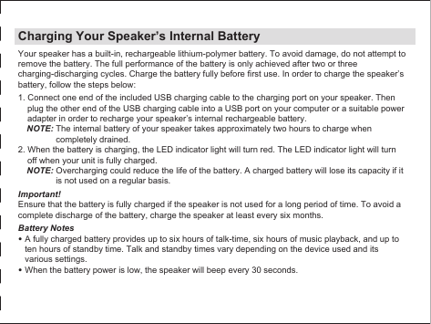 Charging Your Speaker’s Internal BatteryYour speaker has a built-in, rechargeable lithium-polymer battery. To avoid damage, do not attempt to remove the battery. The full performance of the battery is only achieved after two or three charging-discharging cycles. Charge the battery fully before first use. In order to charge the speaker’s battery, follow the steps below:1. Connect one end of the included USB charging cable to the charging port on your speaker. Then plug the other end of the USB charging cable into a USB port on your computer or a suitable power adapter in order to recharge your speaker’s internal rechargeable battery.NOTE: The internal battery of your speaker takes approximately two hours to charge when completely drained.2. When the battery is charging, the LED indicator light will turn red. The LED indicator light will turn off when your unit is fully charged.NOTE: Overcharging could reduce the life of the battery. A charged battery will lose its capacity if it is not used on a regular basis.Important!Ensure that the battery is fully charged if the speaker is not used for a long period of time. To avoid a complete discharge of the battery, charge the speaker at least every six months.Battery Notes• A fully charged battery provides up to six hours of talk-time, six hours of music playback, and up to ten hours of standby time. Talk and standby times vary depending on the device used and its various settings.• When the battery power is low, the speaker will beep every 30 seconds.