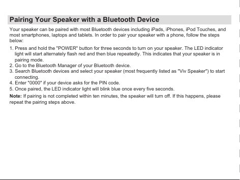 Pairing Your Speaker with a Bluetooth DeviceYour speaker can be paired with most Bluetooth devices including iPads, iPhones, iPod Touches, and most smartphones, laptops and tablets. In order to pair your speaker with a phone, follow the steps below:1. Press and hold the &quot;POWER&quot; button for three seconds to turn on your speaker. The LED indicator light will start alternately flash red and then blue repeatedly. This indicates that your speaker is in pairing mode.2. Go to the Bluetooth Manager of your Bluetooth device.3. Search Bluetooth devices and select your speaker (most frequently listed as &quot;Viv Speaker&quot;) to start connecting.4. Enter &quot;0000&quot; if your device asks for the PIN code.5. Once paired, the LED indicator light will blink blue once every five seconds.Note: If pairing is not completed within ten minutes, the speaker will turn off. If this happens, please repeat the pairing steps above.