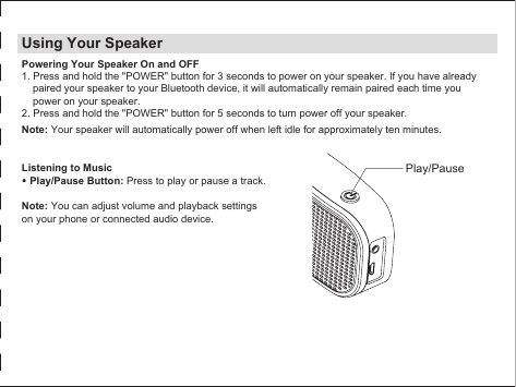 Using Your SpeakerPowering Your Speaker On and OFF1. Press and hold the &quot;POWER&quot; button for 3 seconds to power on your speaker. If you have already paired your speaker to your Bluetooth device, it will automatically remain paired each time you power on your speaker.2. Press and hold the &quot;POWER&quot; button for 5 seconds to turn power off your speaker.Note: Your speaker will automatically power off when left idle for approximately ten minutes.Listening to Music• Play/Pause Button: Press to play or pause a track.Note: You can adjust volume and playback settings on your phone or connected audio device.Play/Pause