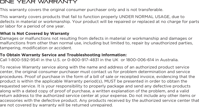 One Year WarrantyThis warranty covers the original consumer purchaser only and is not transferable.This warranty covers products that fail to function properly UNDER NORMAL USAGE, due to defects in material or workmanship. Your product will be repaired or replaced at no charge for parts or labor for a period of one year.What Is Not Covered by WarrantyDamages or malfunctions not resulting from defects in material or workmanship and damages or malfunctions from other than normal use, including but limited to, repair by unauthorized parties, tampering, modiﬁcation or accident.To Obtain Warranty Service and Troubleshooting Information:Call 1-800-592-9541 in the U.S. or 0-800-917-4831 in the UK  or 1800-006-614 in Australia.To receive Warranty service along with the name and address of an authorized product service center, the original consumer purchaser must contact us for problem determination and service procedures. Proof of purchase in the form of a bill of sale or receipted invoice, evidencing that the product is within the applicable Warranty period(s), MUST be presented in order to obtain the requested service. It is your responsibility to properly package and send any defective products along with a dated copy of proof of purchase, a written explanation of the problem, and a valid return address to the authorized service center at your expense. Do not include any other items or accessories with the defective product. Any products received by the authorized service center that are not covered by warranty will be returned unrepaired.