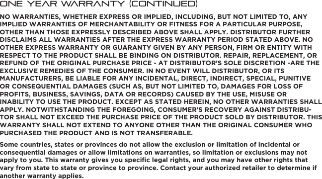 One Year Warranty (continued)NO WARRANTIES, WHETHER EXPRESS OR IMPLIED, INCLUDING, BUT NOT LIMITED TO, ANY IMPLIED WARRANTIES OF MERCHANTABILITY OR FITNESS FOR A PARTICULAR PURPOSE, OTHER THAN THOSE EXPRESSLY DESCRIBED ABOVE SHALL APPLY. DISTRIBUTOR FURTHER DISCLAIMS ALL WARRANTIES AFTER THE EXPRESS WARRANTY PERIOD STATED ABOVE. NO OTHER EXPRESS WARRANTY OR GUARANTY GIVEN BY ANY PERSON, FIRM OR ENTITY WITH RESPECT TO THE PRODUCT SHALL BE BINDING ON DISTRIBUTOR. REPAIR, REPLACEMENT, OR REFUND OF THE ORIGINAL PURCHASE PRICE - AT DISTRIBUTOR’S SOLE DISCRETION -ARE THE EXCLUSIVE REMEDIES OF THE CONSUMER. IN NO EVENT WILL DISTRIBUTOR, OR ITS MANUFACTURERS, BE LIABLE FOR ANY INCIDENTAL, DIRECT, INDIRECT, SPECIAL, PUNITIVE OR CONSEQUENTIAL DAMAGES (SUCH AS, BUT NOT LIMITED TO, DAMAGES FOR LOSS OF PROFITS, BUSINESS, SAVINGS, DATA OR RECORDS) CAUSED BY THE USE, MISUSE OR INABILITY TO USE THE PRODUCT. EXCEPT AS STATED HEREIN, NO OTHER WARRANTIES SHALL APPLY. NOTWITHSTANDING THE FOREGOING, CONSUMER’S RECOVERY AGAINST DISTRIBU-TOR SHALL NOT EXCEED THE PURCHASE PRICE OF THE PRODUCT SOLD BY DISTRIBUTOR. THIS WARRANTY SHALL NOT EXTEND TO ANYONE OTHER THAN THE ORIGINAL CONSUMER WHO PURCHASED THE PRODUCT AND IS NOT TRANSFERABLE.Some countries, states or provinces do not allow the exclusion or limitation of incidental or consequential damages or allow limitations on warranties, so limitation or exclusions may not apply to you. This warranty gives you speciﬁc legal rights, and you may have other rights that vary from state to state or province to province. Contact your authorized retailer to determine if another warranty applies.