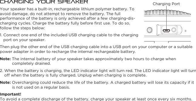 Charging Your SpeakerYour speaker has a built-in, rechargeable lithium polymer battery. To avoid damage, do not attempt to remove the battery. The full performance of the battery is only achieved after a few charging-dis-charging cycles. Charge the battery fully before ﬁrst use. To do so, follow the steps below:1. Connect one end of the included USB charging cable to the charging port on your speaker.Then plug the other end of the USB charging cable into a USB port on your computer or a suitable power adapter in order to recharge the internal rechargeable battery.Note: The internal battery of your speaker takes approximately two hours to charge when completely drained.2. When the battery is charging, the LED indicator light will turn red. The LED indicator light will turn off when the battery is fully charged. Unplug when charging is complete.Note: Overcharging could reduce the life of the battery. A charged battery will lose its capacity if it is not used on a regular basis.Important!To avoid a complete discharge of the battery, charge your speaker at least once every six months.Charging Port