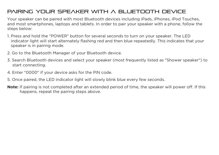 Pairing Your Speaker with a Bluetooth DeviceYour speaker can be paired with most Bluetooth devices including iPads, iPhones, iPod Touches, and most smartphones, laptops and tablets. In order to pair your speaker with a phone, follow the steps below:1. Press and hold the &quot;POWER&quot; button for several seconds to turn on your speaker. The LED indicator light will start alternately ﬂashing red and then blue repeatedly. This indicates that your speaker is in pairing mode.2. Go to the Bluetooth Manager of your Bluetooth device.3. Search Bluetooth devices and select your speaker (most frequently listed as &quot;Shower speaker&quot;) to start connecting.4. Enter &quot;0000&quot; if your device asks for the PIN code.5. Once paired, the LED indicator light will slowly blink blue every few seconds.Note: If pairing is not completed after an extended period of time, the speaker will power off. If this happens, repeat the pairing steps above.