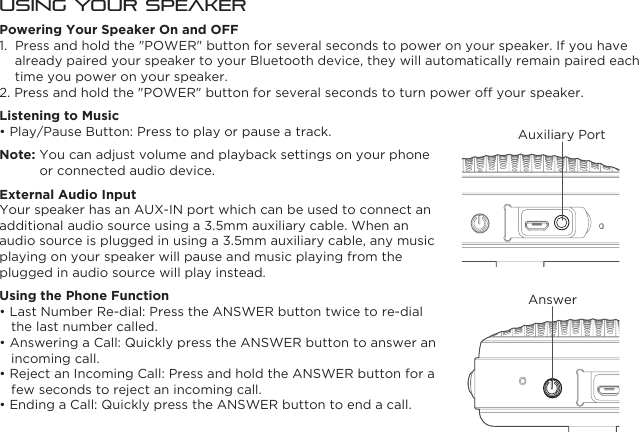 Using Your SpeakerPowering Your Speaker On and OFF1.  Press and hold the &quot;POWER&quot; button for several seconds to power on your speaker. If you have already paired your speaker to your Bluetooth device, they will automatically remain paired each time you power on your speaker.2. Press and hold the &quot;POWER&quot; button for several seconds to turn power off your speaker.Listening to Music• Play/Pause Button: Press to play or pause a track.Note: You can adjust volume and playback settings on your phone or connected audio device.External Audio InputYour speaker has an AUX-IN port which can be used to connect an additional audio source using a 3.5mm auxiliary cable. When an audio source is plugged in using a 3.5mm auxiliary cable, any music playing on your speaker will pause and music playing from the plugged in audio source will play instead.Using the Phone Function• Last Number Re-dial: Press the ANSWER button twice to re-dial the last number called.• Answering a Call: Quickly press the ANSWER button to answer an incoming call.• Reject an Incoming Call: Press and hold the ANSWER button for a few seconds to reject an incoming call.• Ending a Call: Quickly press the ANSWER button to end a call.AnswerAuxiliary Port