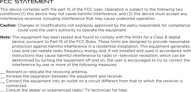 FCC StatementThis device complies with the part 15 of the FCC rules. Operation is subject to the following two conditions:(1) this device may not cause harmful interference, and (2) this device must accept any interference received, including interference that may cause undesired operation.Caution: Changes or modiﬁcations not expressly approved by the party responsible for compliance could void the user&apos;s authority to operate the equipment.Note: This equipment has been tested and found to comply with the limits for a Class B digital device, pursuant to Part 15 of the FCC Rules. These limits are designed to provide reasonable protection against harmful interference in a residential installation. This equipment generates. Uses and can radiate radio frequency energy and, if not installed and used in accordance with instructions may cause harmful interference to radio or -television reception, which can be determined by turning the equipment off and on, the user is encouraged to try to correct the interference by one or more of the following measures:__ Reorient or relocate the receiving antenna.__ Increase the separation between the equipment and receiver.__ Connect the equipment into an outlet on a circuit different from that to which the receiver is connected.__ Consult the dealer or experienced radio/ TV technician for help.