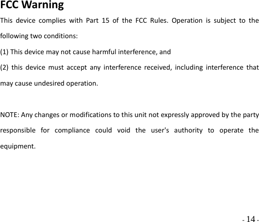  - 14 - FCCWarningThisdevicecomplieswithPart15oftheFCCRules.Operationissubjecttothefollowingtwoconditions:(1)Thisdevicemaynotcauseharmfulinterference,and(2)thisdevicemustacceptanyinterferencereceived,includinginterferencethatmaycauseundesiredoperation.NOTE:Anychangesormodificationstothisunitnotexpresslyapprovedbythepartyresponsibleforcompliancecouldvoidtheuser&apos;sauthoritytooperatetheequipment.