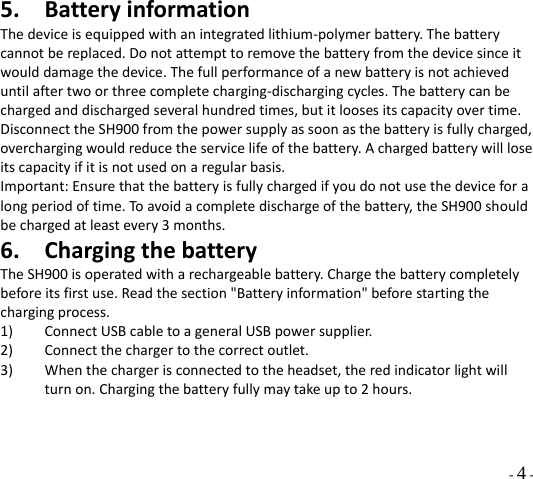  - 4 - 5. BatteryinformationThedeviceisequippedwithanintegratedlithium‐polymerbattery.Thebatterycannotbereplaced.Donotattempttoremovethebatteryfromthedevicesinceitwoulddamagethedevice.Thefullperformanceofanewbatteryisnotachieveduntilaftertwoorthreecompletecharging‐dischargingcycles.Thebatterycanbechargedanddischargedseveralhundredtimes,butitloosesitscapacityovertime.DisconnecttheSH900fromthepowersupplyassoonasthebatteryisfullycharged,overchargingwouldreducetheservicelifeofthebattery.Achargedbatterywillloseitscapacityifitisnotusedonaregularbasis.Important:Ensurethatthebatteryisfullychargedifyoudonotusethedeviceforalongperiodoftime.Toavoidacompletedischargeofthebattery,theSH900shouldbechargedatleastevery3months.6. ChargingthebatteryTheSH900isoperatedwitharechargeablebattery.Chargethebatterycompletelybeforeitsfirstuse.Readthesection&quot;Batteryinformation&quot;beforestartingthechargingprocess.1) ConnectUSBcabletoageneralUSBpowersupplier.2) Connectthechargertothecorrectoutlet.3) Whenthechargerisconnectedtotheheadset,theredindicatorlightwillturnon.Chargingthebatteryfullymaytakeupto2hours.  