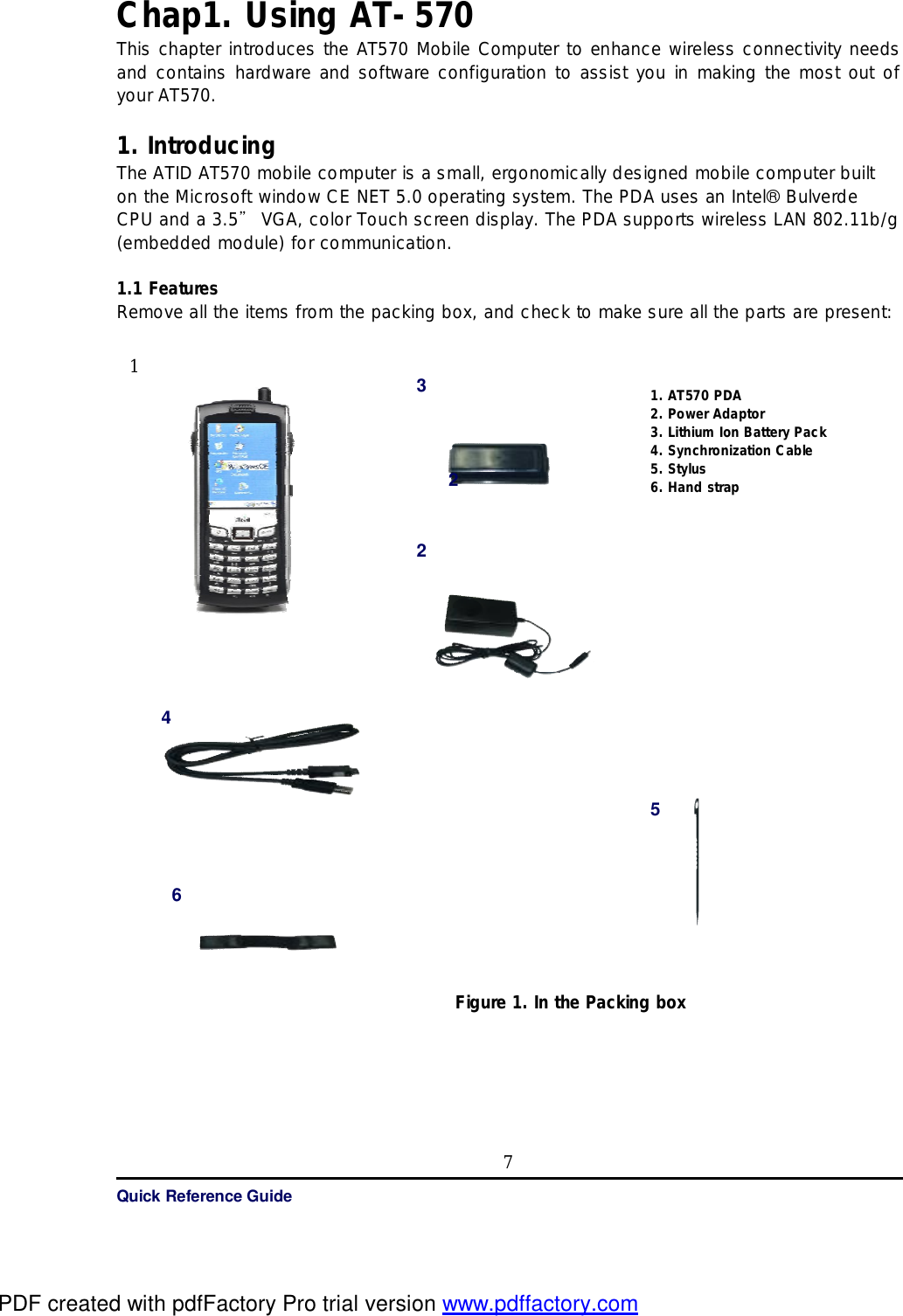   Quick Reference Guide 7Chap1. Using AT-570 This chapter introduces the AT570 Mobile Computer to enhance wireless connectivity needs and contains hardware and software configuration to assist you in making the most out of your AT570.  1. Introducing  The ATID AT570 mobile computer is a small, ergonomically designed mobile computer built on the Microsoft window CE NET 5.0 operating system. The PDA uses an Intel® Bulverde CPU and a 3.5” VGA, color Touch screen display. The PDA supports wireless LAN 802.11b/g (embedded module) for communication.  1.1 Features  Remove all the items from the packing box, and check to make sure all the parts are present:                                                 Figure 1. In the Packing box    4 2 6 1. AT570 PDA  2. Power Adaptor 3. Lithium Ion Battery Pack  4. Synchronization Cable 5. Stylus 6. Hand strap  3 2 5 1 PDF created with pdfFactory Pro trial version www.pdffactory.com