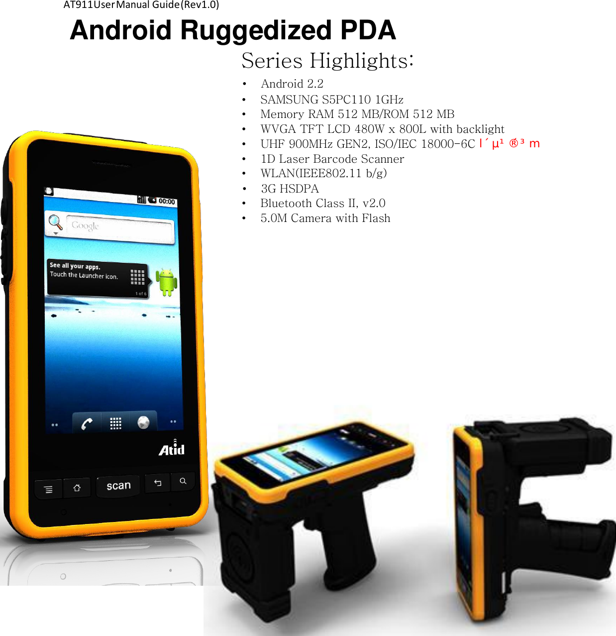 AT911 User Manual Guide (Rev1.0) Android Ruggedized PDA Series Highlights:  • Android 2.2 • SAMSUNG S5PC110 1GHz • Memory RAM 512 MB/ROM 512 MB • WVGA TFT LCD 480W x 800L with backlight • UHF 900MHz GEN2, ISO/IEC 18000-6C Ovw{pvuP• 1D Laser Barcode Scanner • WLAN(IEEE802.11 b/g) • 3G HSDPA • Bluetooth Class II, v2.0 • 5.0M Camera with Flash 