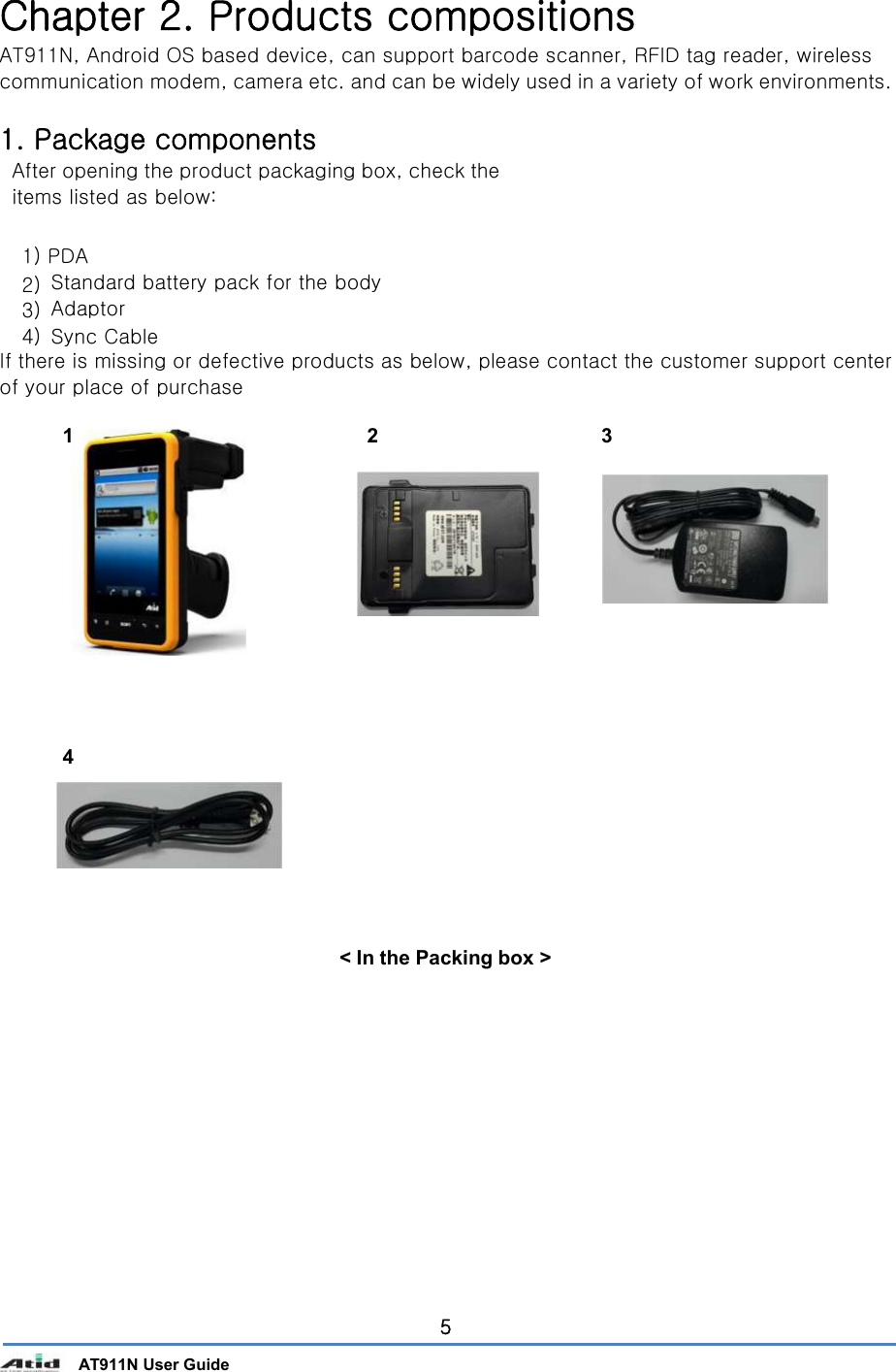       AT911N User Guide 5 Chapter 2. Products compositions AT911N, Android OS based device, can support barcode scanner, RFID tag reader, wireless communication modem, camera etc. and can be widely used in a variety of work environments.  1. Package components After opening the product packaging box, check the items listed as below:  1) PDA 2)  Standard battery pack for the body  3)  Adaptor 4)  Sync Cable If there is missing or defective products as below, please contact the customer support center of your place of purchase  1  2  3                 4             &lt; In the Packing box &gt;                