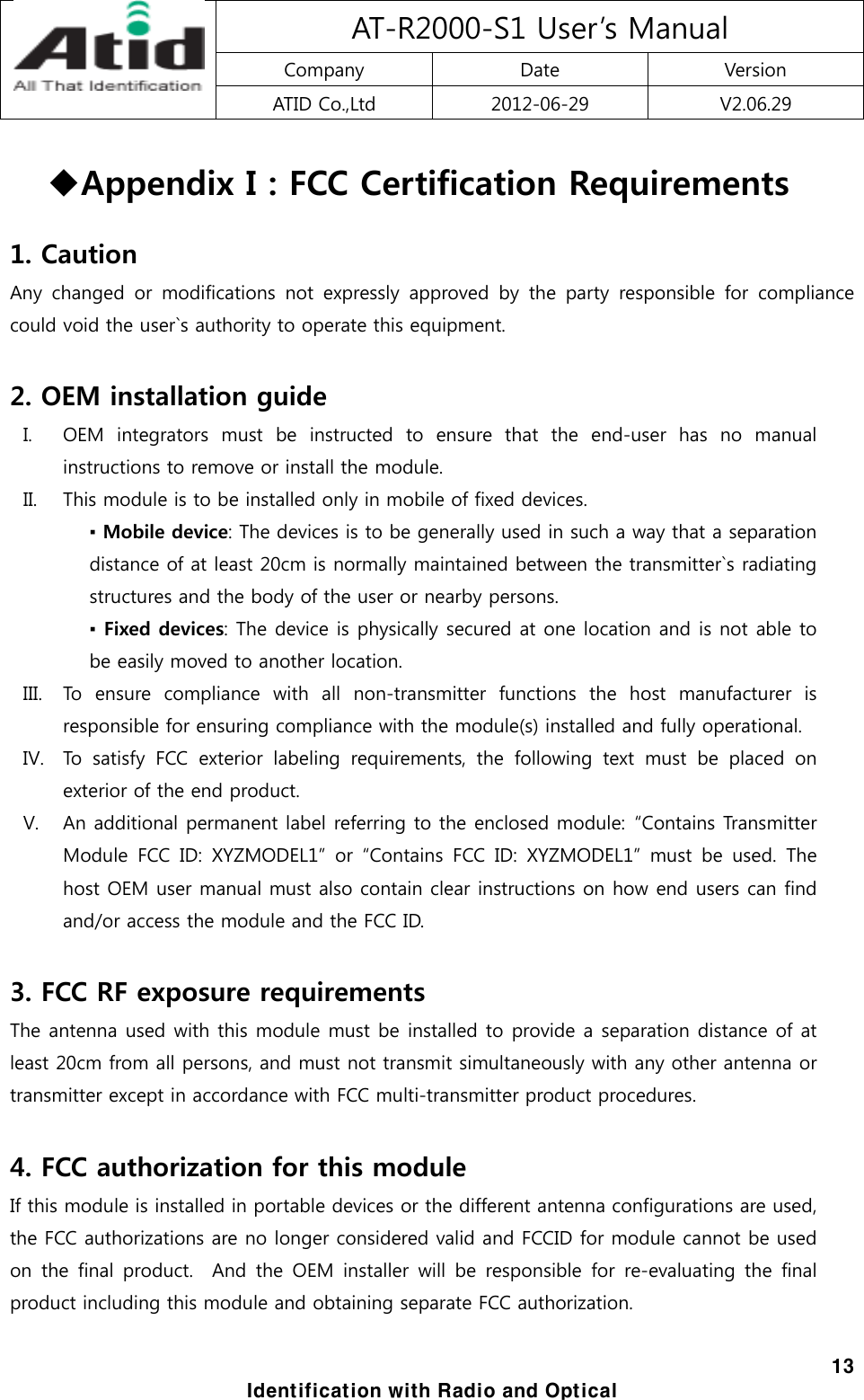 AT-R2000-S1 User’s Manual Company  Date  Version ATID Co.,Ltd  2012-06-29  V2.06.29  13 Identification with Radio and Optical  Appendix I : FCC Certification Requirements  1. Caution Any  changed  or  modifications  not expressly approved by the party  responsible  for  compliance could void the user`s authority to operate this equipment.  2. OEM installation guide I. OEM  integrators  must  be  instructed  to  ensure  that  the  end-user  has  no  manual instructions to remove or install the module. II. This module is to be installed only in mobile of fixed devices. ▪ Mobile device: The devices is to be generally used in such a way that a separation distance of at least 20cm is normally maintained between the transmitter`s radiating structures and the body of the user or nearby persons. ▪ Fixed devices: The device is physically secured at one location and is not able to be easily moved to another location. III. To ensure compliance with all non-transmitter functions the host  manufacturer  is responsible for ensuring compliance with the module(s) installed and fully operational. IV. To  satisfy  FCC  exterior  labeling  requirements,  the  following  text must be placed on exterior of the end product. V. An additional permanent label referring to the enclosed module:  “Contains Transmitter Module FCC ID: XYZMODEL1” or “Contains FCC ID: XYZMODEL1” must be used. The host OEM user manual must also contain clear instructions on how end users can find and/or access the module and the FCC ID.  3. FCC RF exposure requirements The antenna used with this module must be installed to provide a separation distance of at least 20cm from all persons, and must not transmit simultaneously with any other antenna or transmitter except in accordance with FCC multi-transmitter product procedures.  4. FCC authorization for this module If this module is installed in portable devices or the different antenna configurations are used, the FCC authorizations are no longer considered valid and FCCID for module cannot be used on the final product.  And the OEM installer will be responsible  for  re-evaluating  the  final product including this module and obtaining separate FCC authorization.   