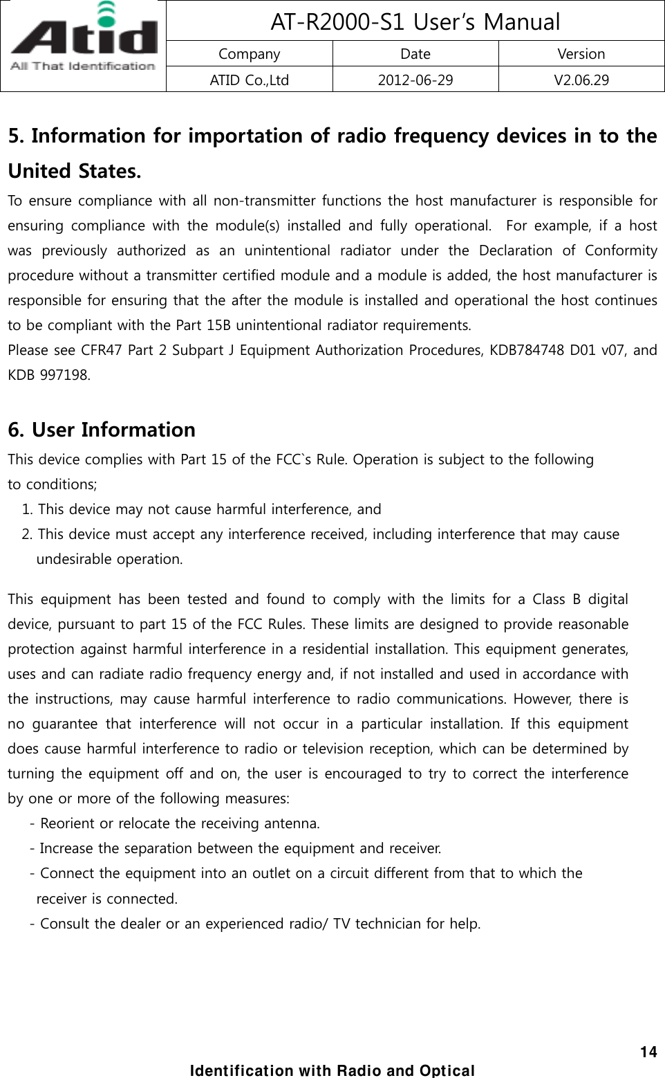 AT-R2000-S1 User’s Manual Company  Date  Version ATID Co.,Ltd  2012-06-29  V2.06.29  14 Identification with Radio and Optical 5. Information for importation of radio frequency devices in to the United States. To ensure compliance with all non-transmitter functions the host manufacturer is responsible for ensuring  compliance  with  the  module(s)  installed  and  fully  operational.    For  example,  if  a  host was  previously  authorized  as  an  unintentional  radiator  under  the  Declaration  of  Conformity procedure without a transmitter certified module and a module is added, the host manufacturer is responsible for ensuring that the after the module is installed and operational the host continues to be compliant with the Part 15B unintentional radiator requirements. Please see CFR47 Part 2 Subpart J Equipment Authorization Procedures, KDB784748 D01 v07, and KDB 997198.  6. User Information This device complies with Part 15 of the FCC`s Rule. Operation is subject to the following   to conditions;     1. This device may not cause harmful interference, and 2. This device must accept any interference received, including interference that may cause   undesirable operation.  This  equipment  has  been  tested  and  found  to  comply  with  the  limits  for  a  Class  B  digital device, pursuant to part 15 of the FCC Rules. These limits are designed to provide reasonable protection against harmful interference in a residential installation. This equipment generates, uses and can radiate radio frequency energy and, if not installed and used in accordance with the instructions, may cause harmful interference to radio communications. However, there is no  guarantee  that  interference  will  not  occur  in  a  particular  installation.  If  this  equipment does cause harmful interference to radio or television reception, which can be determined by turning the equipment off and on, the user is encouraged to try to correct the interference by one or more of the following measures:                - Reorient or relocate the receiving antenna.            - Increase the separation between the equipment and receiver.            - Connect the equipment into an outlet on a circuit different from that to which the   receiver is connected.         - Consult the dealer or an experienced radio/ TV technician for help.   