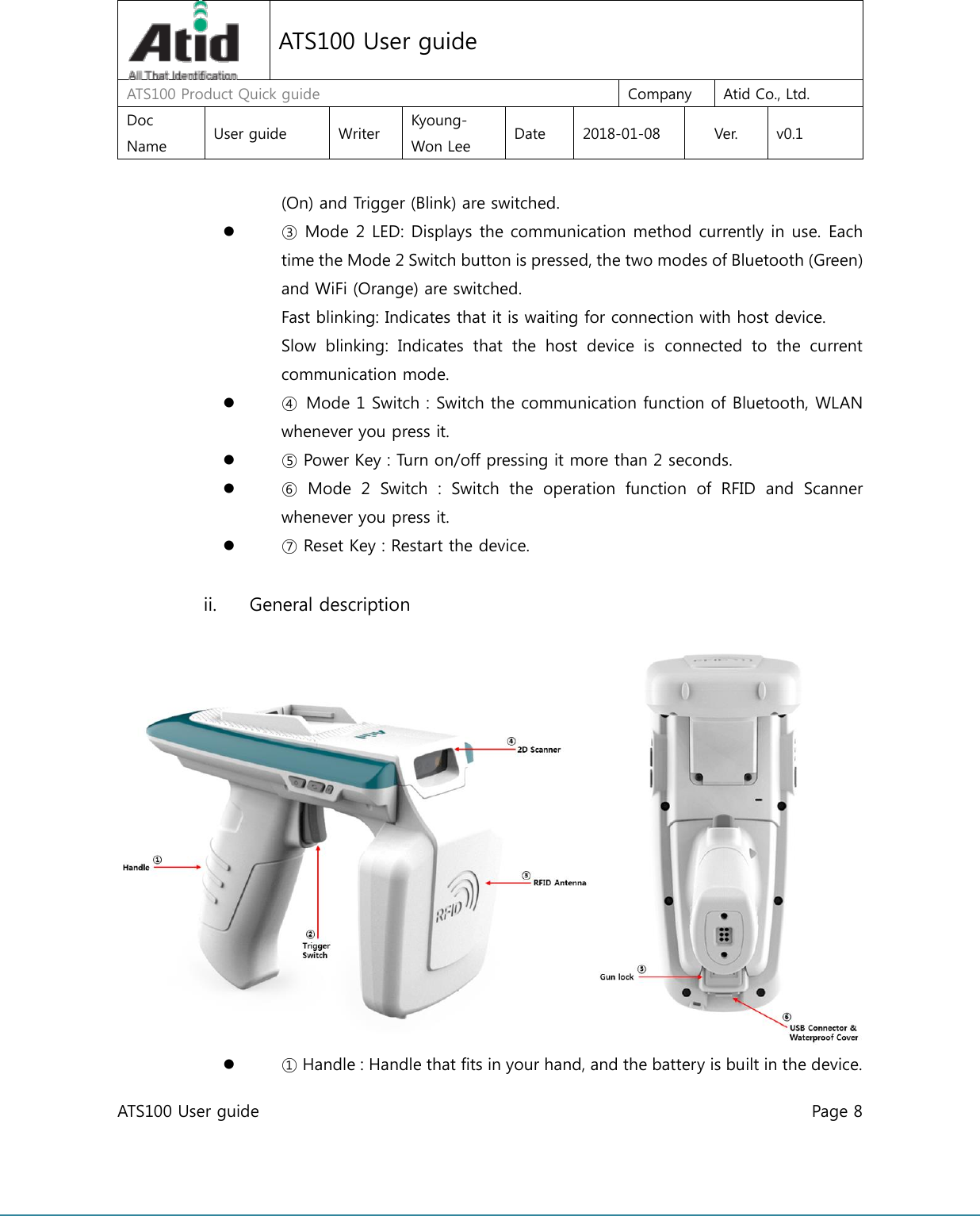  ATS100 User guide    Page 8      ATS100 User guide ATS100 Product Quick guide  Company  Atid Co., Ltd. Doc Name  User guide  Writer  Kyoung-Won Lee  Date  2018-01-08  Ver.  v0.1 (On) and Trigger (Blink) are switched.  ③ Mode 2 LED: Displays the communication method currently in use. Each time the Mode 2 Switch button is pressed, the two modes of Bluetooth (Green) and WiFi (Orange) are switched. Fast blinking: Indicates that it is waiting for connection with host device. Slow  blinking:  Indicates  that  the  host  device  is  connected  to  the  current communication mode.  ④  Mode 1 Switch : Switch the communication function of Bluetooth, WLAN whenever you press it.  ⑤ Power Key : Turn on/off pressing it more than 2 seconds.  ⑥  Mode  2  Switch  :  Switch  the  operation  function  of  RFID  and  Scanner whenever you press it.  ⑦ Reset Key : Restart the device.  ii. General description        ① Handle : Handle that fits in your hand, and the battery is built in the device. 