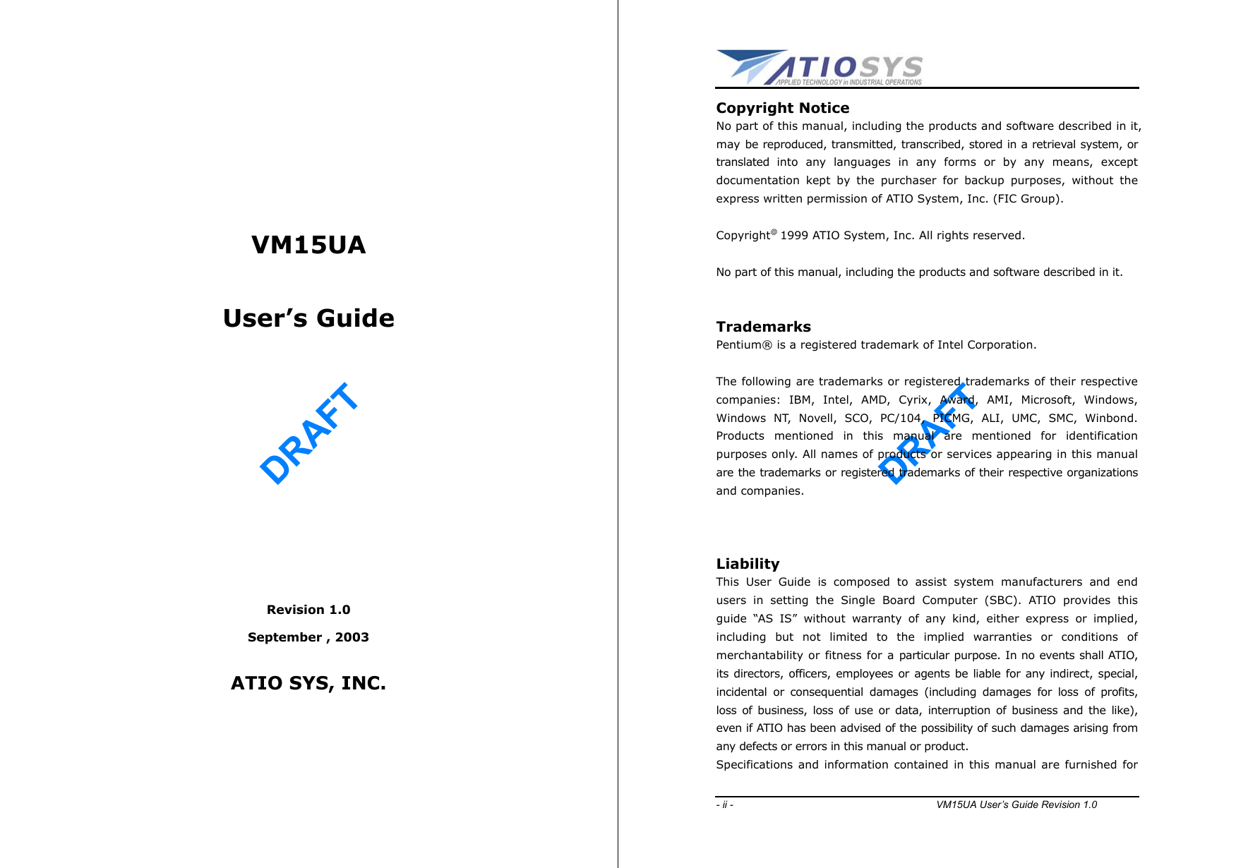 DRAFT        VM15UA   User’s Guide        Revision 1.0 September , 2003  ATIO SYS, INC.     DRAFT - ii -                                        VM15UA User’s Guide Revision 1.0  Copyright Notice No part of this manual, including the products and software described in it, may be reproduced, transmitted, transcribed, stored in a retrieval system, or translated into any languages in any forms or by any means, except documentation kept by the purchaser for backup purposes, without the express written permission of ATIO System, Inc. (FIC Group).  Copyright@ 1999 ATIO System, Inc. All rights reserved.  No part of this manual, including the products and software described in it.   Trademarks Pentium® is a registered trademark of Intel Corporation.  The following are trademarks or registered trademarks of their respective companies: IBM, Intel, AMD, Cyrix, Award, AMI, Microsoft, Windows, Windows NT, Novell, SCO, PC/104, PICMG, ALI, UMC, SMC, Winbond. Products mentioned in this manual are mentioned for identification purposes only. All names of products or services appearing in this manual are the trademarks or registered trademarks of their respective organizations and companies.      Liability This User Guide is composed to assist system manufacturers and end users in setting the Single Board Computer (SBC). ATIO provides this guide “AS IS” without warranty of any kind, either express or implied, including but not limited to the implied warranties or conditions of merchantability or fitness for a particular purpose. In no events shall ATIO, its directors, officers, employees or agents be liable for any indirect, special, incidental or consequential damages (including damages for loss of profits, loss of business, loss of use or data, interruption of business and the like), even if ATIO has been advised of the possibility of such damages arising from any defects or errors in this manual or product. Specifications and information contained in this manual are furnished for 