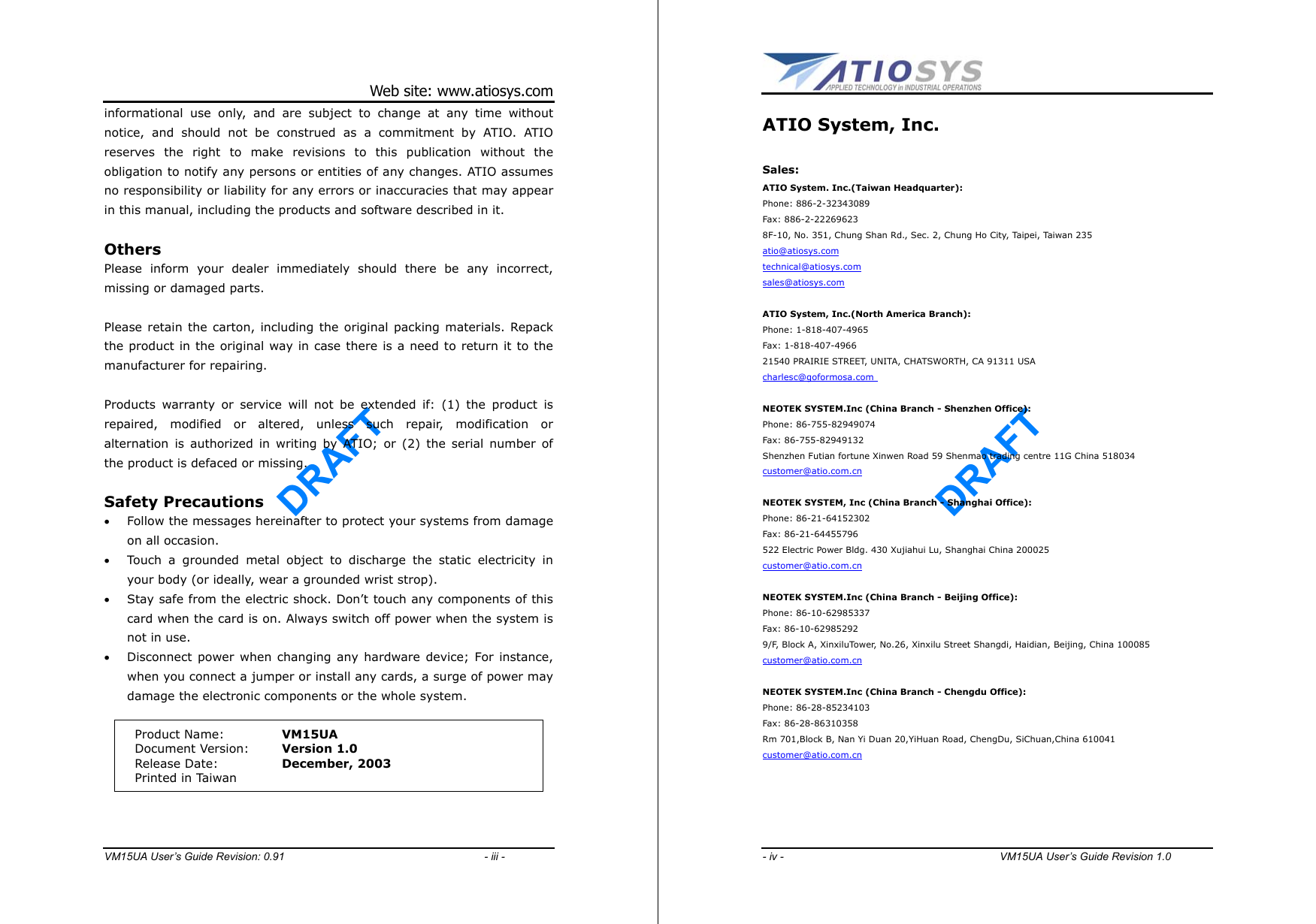 DRAFT Web site: www.atiosys.com VM15UA User’s Guide Revision: 0.91                                     - iii - informational use only, and are subject to change at any time without notice, and should not be construed as a commitment by ATIO. ATIO reserves the right to make revisions to this publication without the obligation to notify any persons or entities of any changes. ATIO assumes no responsibility or liability for any errors or inaccuracies that may appear in this manual, including the products and software described in it.  Others Please inform your dealer immediately should there be any incorrect, missing or damaged parts.  Please retain the carton, including the original packing materials. Repack the product in the original way in case there is a need to return it to the manufacturer for repairing.  Products warranty or service will not be extended if: (1) the product is repaired, modified or altered, unless such repair, modification or alternation is authorized in writing by ATIO; or (2) the serial number of the product is defaced or missing.  Safety Precautions •  Follow the messages hereinafter to protect your systems from damage on all occasion. •  Touch a grounded metal object to discharge the static electricity in your body (or ideally, wear a grounded wrist strop). •  Stay safe from the electric shock. Don’t touch any components of this card when the card is on. Always switch off power when the system is not in use. •  Disconnect power when changing any hardware device; For instance, when you connect a jumper or install any cards, a surge of power may damage the electronic components or the whole system.    Product Name:  VM15UA Document Version:  Version 1.0 Release Date:  December, 2003 Printed in Taiwan     DRAFT - iv -                                        VM15UA User’s Guide Revision 1.0  ATIO System, Inc.  Sales: ATIO System. Inc.(Taiwan Headquarter): Phone: 886-2-32343089 Fax: 886-2-22269623 8F-10, No. 351, Chung Shan Rd., Sec. 2, Chung Ho City, Taipei, Taiwan 235 atio@atiosys.com technical@atiosys.com sales@atiosys.com  ATIO System, Inc.(North America Branch): Phone: 1-818-407-4965 Fax: 1-818-407-4966   21540 PRAIRIE STREET, UNITA, CHATSWORTH, CA 91311 USA charlesc@goformosa.com    NEOTEK SYSTEM.Inc (China Branch - Shenzhen Office): Phone: 86-755-82949074 Fax: 86-755-82949132 Shenzhen Futian fortune Xinwen Road 59 Shenmao trading centre 11G China 518034   customer@atio.com.cn  NEOTEK SYSTEM, Inc (China Branch - Shanghai Office): Phone: 86-21-64152302 Fax: 86-21-64455796   522 Electric Power Bldg. 430 Xujiahui Lu, Shanghai China 200025 customer@atio.com.cn  NEOTEK SYSTEM.Inc (China Branch - Beijing Office): Phone: 86-10-62985337 Fax: 86-10-62985292   9/F, Block A, XinxiluTower, No.26, Xinxilu Street Shangdi, Haidian, Beijing, China 100085 customer@atio.com.cn  NEOTEK SYSTEM.Inc (China Branch - Chengdu Office): Phone: 86-28-85234103 Fax: 86-28-86310358 Rm 701,Block B, Nan Yi Duan 20,YiHuan Road, ChengDu, SiChuan,China 610041  customer@atio.com.cn     