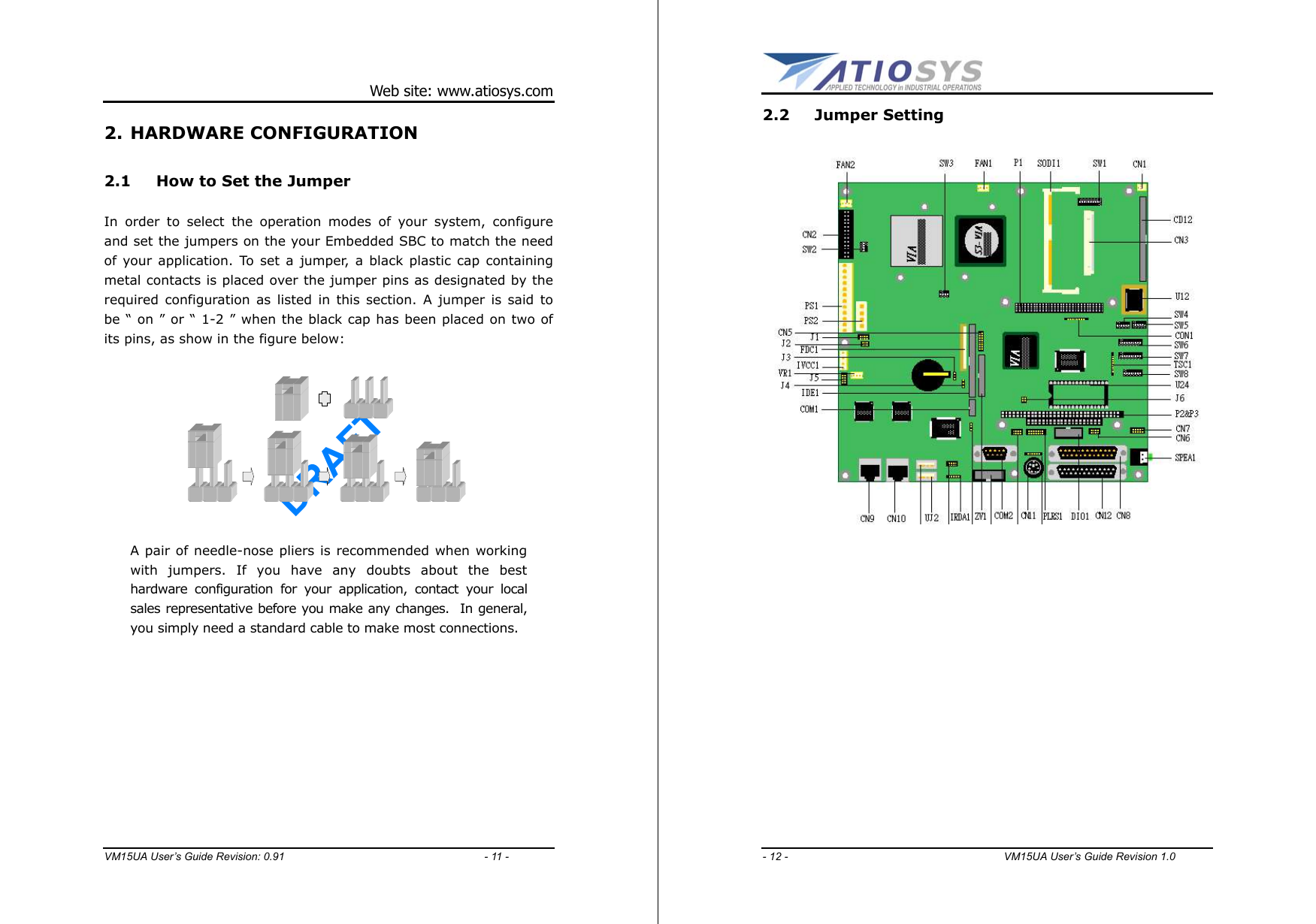 DRAFT Web site: www.atiosys.com VM15UA User’s Guide Revision: 0.91                                     - 11 - 2. HARDWARE CONFIGURATION 2.1  How to Set the Jumper  In order to select the operation modes of your system, configure and set the jumpers on the your Embedded SBC to match the need of your application. To set a jumper, a black plastic cap containing metal contacts is placed over the jumper pins as designated by the required configuration as listed in this section. A jumper is said to be “ on ” or “ 1-2 ” when the black cap has been placed on two of its pins, as show in the figure below:           A pair of needle-nose pliers is recommended when working with jumpers. If you have any doubts about the best hardware configuration for your application, contact your local sales representative before you make any changes.  In general, you simply need a standard cable to make most connections.  DRAFT - 12 -                                        VM15UA User’s Guide Revision 1.0  2.2 Jumper Setting   