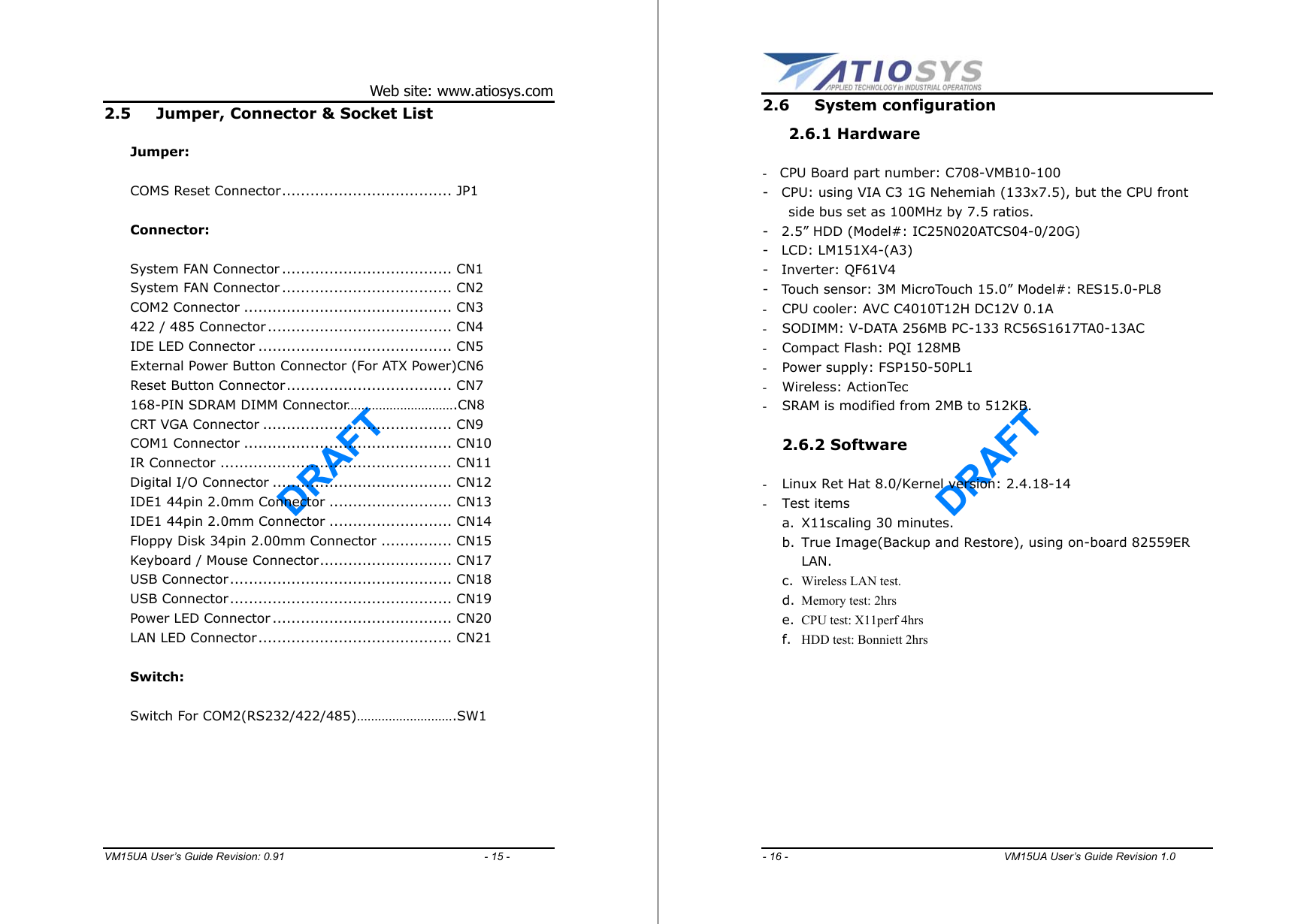 DRAFT Web site: www.atiosys.com VM15UA User’s Guide Revision: 0.91                                     - 15 - 2.5  Jumper, Connector &amp; Socket List  Jumper:  COMS Reset Connector.................................... JP1    Connector:      System FAN Connector .................................... CN1 System FAN Connector .................................... CN2 COM2 Connector ............................................ CN3 422 / 485 Connector ....................................... CN4 IDE LED Connector ......................................... CN5 External Power Button Connector (For ATX Power)CN6 Reset Button Connector................................... CN7 168-PIN SDRAM DIMM Connector………………………….CN8 CRT VGA Connector ........................................ CN9 COM1 Connector ............................................ CN10     IR Connector ................................................. CN11     Digital I/O Connector ...................................... CN12     IDE1 44pin 2.0mm Connector .......................... CN13     IDE1 44pin 2.0mm Connector .......................... CN14     Floppy Disk 34pin 2.00mm Connector ............... CN15     Keyboard / Mouse Connector............................ CN17     USB Connector............................................... CN18     USB Connector............................................... CN19     Power LED Connector ...................................... CN20     LAN LED Connector......................................... CN21          Switch:          Switch For COM2(RS232/422/485)……………………….SW1   DRAFT - 16 -                                        VM15UA User’s Guide Revision 1.0  2.6 System configuration  2.6.1 Hardware   -  CPU Board part number: C708-VMB10-100 -    CPU: using VIA C3 1G Nehemiah (133x7.5), but the CPU front side bus set as 100MHz by 7.5 ratios. -    2.5” HDD (Model#: IC25N020ATCS04-0/20G) -  LCD: LM151X4-(A3) -  Inverter: QF61V4 -    Touch sensor: 3M MicroTouch 15.0” Model#: RES15.0-PL8 -  CPU cooler: AVC C4010T12H DC12V 0.1A -  SODIMM: V-DATA 256MB PC-133 RC56S1617TA0-13AC -  Compact Flash: PQI 128MB -  Power supply: FSP150-50PL1 -  Wireless: ActionTec -  SRAM is modified from 2MB to 512KB.  2.6.2 Software  -  Linux Ret Hat 8.0/Kernel version: 2.4.18-14 -  Test items a.  X11scaling 30 minutes. b.  True Image(Backup and Restore), using on-board 82559ER LAN. c.  Wireless LAN test. d.  Memory test: 2hrs e.  CPU test: X11perf 4hrs f.  HDD test: Bonniett 2hrs  