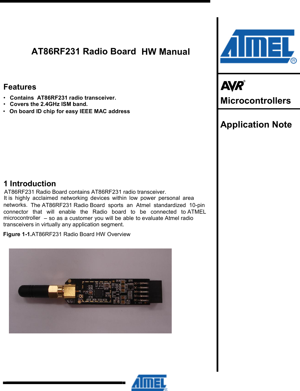 connector  that  will  enable  the  Radio  board  to  be  connected  to ATMEL AT86RF231 Radio Board HW OverviewThe AT86RF231 Radio Board  sports  an  Atmel  standardized  10-pin AT86RF231 Radio Board contains AT86RF231 radio transceiver. AT86RF231 Radio Board transceivers in virtually any application segment. to evaluate Atmel radiomicrocontroller  – so as a customer you will be able networks.It is  highly  acclaimed  networking  devices  within  low  power  personal  area Contains  AT86RF231 radio transceiver. Covers the 2.4GHz ISM band.          HW Manual Features • • •  On board ID chip for easy IEEE MAC address 1 Introduction Figure 1-1.      Microcontrollers  Application Note     