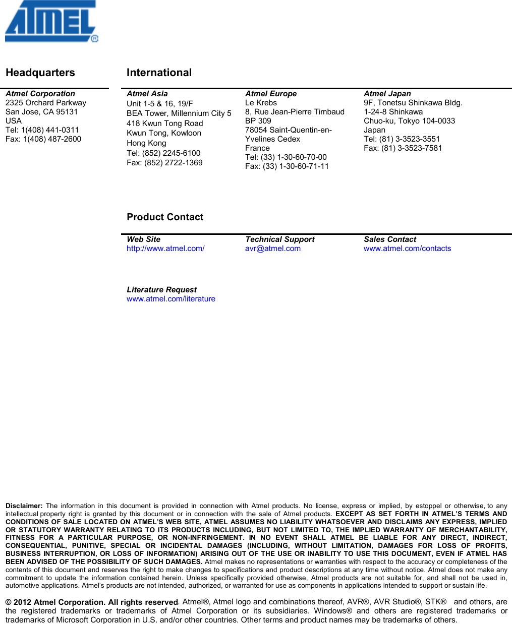 © 2012 Atmel Corporation. All rights reserved   Disclaimer Headquarters    International     Atmel Corporation 2325 Orchard Parkway San Jose, CA 95131 USA Tel: 1(408) 441-0311 Fax: 1(408) 487-2600   Atmel Asia Unit 1-5 &amp; 16, 19/F BEA Tower, Millennium City 5 418 Kwun Tong Road Kwun Tong, Kowloon Hong Kong Tel: (852) 2245-6100 Fax: (852) 2722-1369     Product Contact  Atmel Europe Le Krebs 8, Rue Jean-Pierre Timbaud BP 309 78054 Saint-Quentin-en-Yvelines Cedex France Tel: (33) 1-30-60-70-00  Fax: (33) 1-30-60-71-11  Atmel Japan 9F, Tonetsu Shinkawa Bldg. 1-24-8 Shinkawa Chuo-ku, Tokyo 104-0033 Japan Tel: (81) 3-3523-3551 Fax: (81) 3-3523-7581   Web Site http://www.atmel.com/  Technical Support avr@atmel.com  Sales Contact www.atmel.com/contacts     Literature Request www.atmel.com/literature                             Disclaimer:  The  information  in  this  document  is  provided  in  connection  with  Atmel  products.  No  license,  express  or  implied,  by  estoppel  or  otherwise, to  any intellectual property  right  is  granted  by  this  document  or  in  connection  with  the  sale  of  Atmel  products.  EXCEPT  AS  SET  FORTH  IN  ATMEL’S  TERMS  AND CONDITIONS OF SALE LOCATED ON ATMEL’S WEB SITE, ATMEL ASSUMES NO LIABILITY WHATSOEVER AND DISCLAIMS ANY EXPRESS, IMPLIED OR  STATUTORY  WARRANTY  RELATING  TO  ITS  PRODUCTS  INCLUDING,  BUT  NOT  LIMITED  TO, THE  IMPLIED  WARRANTY OF  MERCHANTABILITY, FITNESS  FOR  A  PARTICULAR  PURPOSE,  OR  NON-INFRINGEMENT.  IN  NO  EVENT  SHALL  ATMEL  BE  LIABLE  FOR  ANY  DIRECT,  INDIRECT, CONSEQUENTIAL,  PUNITIVE,  SPECIAL  OR  INCIDENTAL  DAMAGES  (INCLUDING,  WITHOUT  LIMITATION,  DAMAGES  FOR  LOSS  OF  PROFITS, BUSINESS INTERRUPTION,  OR  LOSS OF  INFORMATION)  ARISING OUT OF THE  USE OR  INABILITY TO  USE THIS DOCUMENT,  EVEN  IF  ATMEL HAS BEEN ADVISED OF THE POSSIBILITY OF SUCH DAMAGES. Atmel makes no representations or warranties with respect to the accuracy or completeness of the contents of this document and reserves the right to make changes to specifications and product descriptions at any time without notice. Atmel does not make any commitment  to  update  the  information  contained  herein.  Unless  specifically  provided  otherwise,  Atmel  products  are  not  suitable  for,  and  shall  not  be  used  in, automotive applications. Atmel’s products are not intended, authorized, or warranted for use as components in applications intended to support or sustain life.  . Atmel®, Atmel logo and combinations thereof, AVR®, AVR Studio®, STK®   and others, are the  registered  trademarks  or  trademarks  of  Atmel  Corporation  or  its  subsidiaries.  Windows®  and  others  are  registered  trademarks  or trademarks of Microsoft Corporation in U.S. and/or other countries. Other terms and product names may be trademarks of others.   