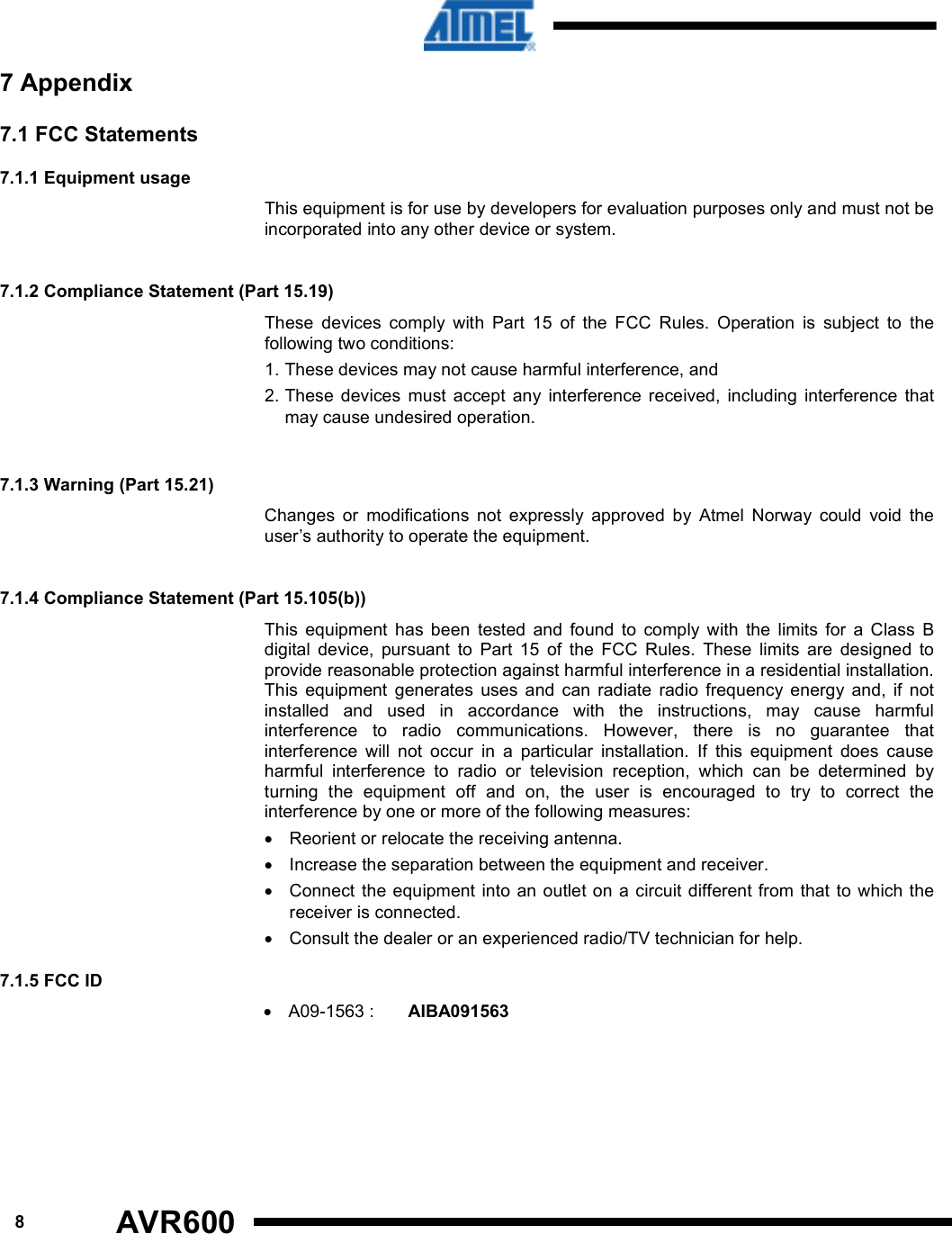   A09-1563 :   8 7.1.5 FCC ID  AIBA091563     AVR600   7 Appendix 7.1 FCC Statements  7.1.1 Equipment usage This equipment is for use by developers for evaluation purposes only and must not be incorporated into any other device or system.   7.1.2 Compliance Statement (Part 15.19)  These  devices  comply  with  Part  15  of  the  FCC  Rules.  Operation  is  subject  to  the following two conditions:  1. These devices may not cause harmful interference, and  2. These  devices  must  accept  any  interference  received,  including  interference  that may cause undesired operation.   7.1.3 Warning (Part 15.21)  Changes  or  modifications  not  expressly  approved  by  Atmel  Norway  could  void  the user’s authority to operate the equipment.   7.1.4 Compliance Statement (Part 15.105(b))  This  equipment  has  been  tested  and  found  to  comply  with  the  limits  for  a  Class  B digital  device,  pursuant  to  Part  15  of  the  FCC  Rules.  These  limits  are  designed  to provide reasonable protection against harmful interference in a residential installation. This  equipment  generates  uses  and  can  radiate  radio  frequency  energy  and,  if  not installed  and  used  in  accordance  with  the  instructions,  may  cause  harmful interference  to  radio  communications.  However,  there  is  no  guarantee  that interference  will  not  occur  in  a  particular  installation.  If  this  equipment  does  cause harmful  interference  to  radio  or  television  reception,  which  can  be  determined  by turning  the  equipment  off  and  on,  the  user  is  encouraged  to  try  to  correct  the interference by one or more of the following measures:  •  Reorient or relocate the receiving antenna.  •  Increase the separation between the equipment and receiver.  •  Connect  the equipment  into an  outlet on a circuit different from that to which the receiver is connected.  •  Consult the dealer or an experienced radio/TV technician for help. •    