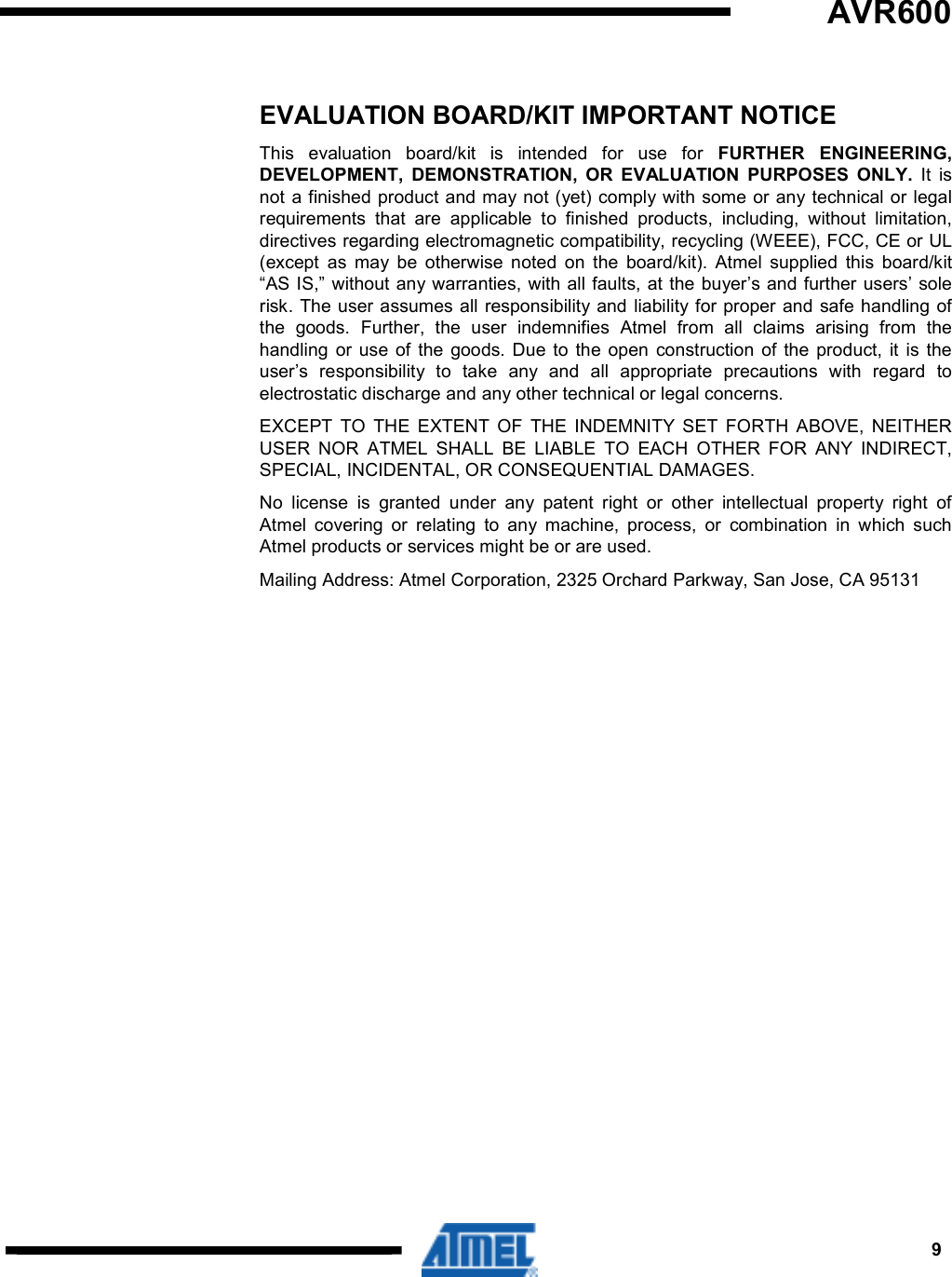 9  AVR600       EVALUATION BOARD/KIT IMPORTANT NOTICE This  evaluation  board/kit  is  intended  for  use  for  FURTHER  ENGINEERING, DEVELOPMENT,  DEMONSTRATION,  OR  EVALUATION  PURPOSES  ONLY.  It  is not a finished product and may not (yet) comply with some or any technical or legal requirements  that  are  applicable  to  finished  products,  including,  without  limitation, directives regarding electromagnetic compatibility, recycling (WEEE), FCC, CE or UL (except  as  may  be  otherwise  noted  on  the  board/kit).  Atmel  supplied  this  board/kit “AS IS,” without any warranties, with all faults, at the buyer’s and further users’ sole risk. The user assumes all responsibility and  liability for proper and safe handling of the  goods.  Further,  the  user  indemnifies  Atmel  from  all  claims  arising  from  the handling  or  use of  the  goods. Due  to  the open  construction  of  the  product,  it  is  the user’s  responsibility  to  take  any  and  all  appropriate  precautions  with  regard  to electrostatic discharge and any other technical or legal concerns. EXCEPT  TO  THE  EXTENT  OF  THE  INDEMNITY  SET  FORTH  ABOVE,  NEITHER USER  NOR  ATMEL  SHALL  BE  LIABLE  TO  EACH  OTHER  FOR  ANY  INDIRECT, SPECIAL, INCIDENTAL, OR CONSEQUENTIAL DAMAGES. No  license  is  granted  under  any  patent  right  or  other  intellectual  property  right  of Atmel  covering  or  relating  to  any  machine,  process,  or  combination  in  which  such Atmel products or services might be or are used. Mailing Address: Atmel Corporation, 2325 Orchard Parkway, San Jose, CA 95131  