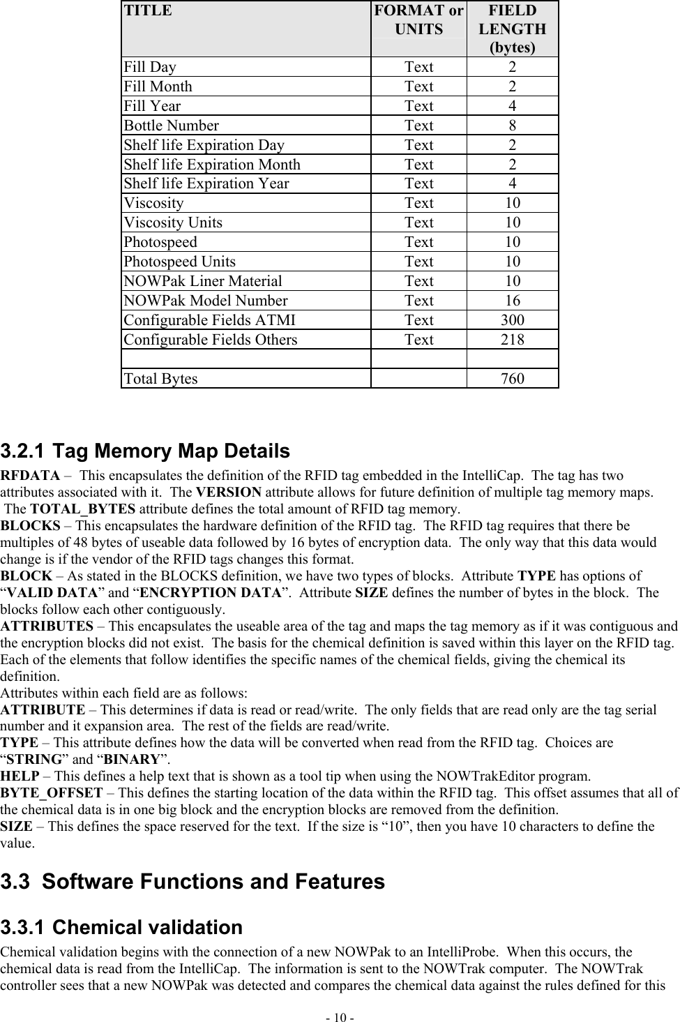  TITLE  FORMAT or UNITS FIELD LENGTH (bytes) Fill Day  Text  2 Fill Month  Text  2 Fill Year  Text  4 Bottle Number  Text  8 Shelf life Expiration Day  Text  2 Shelf life Expiration Month  Text  2 Shelf life Expiration Year  Text  4 Viscosity Text 10 Viscosity Units  Text  10 Photospeed Text 10 Photospeed Units  Text  10 NOWPak Liner Material  Text  10 NOWPak Model Number  Text  16 Configurable Fields ATMI  Text  300 Configurable Fields Others  Text  218    Total Bytes    760   3.2.1 Tag Memory Map Details RFDATA – This encapsulates the definition of the RFID tag embedded in the IntelliCap.  The tag has two attributes associated with it.  The VERSION attribute allows for future definition of multiple tag memory maps.  The TOTAL_BYTES attribute defines the total amount of RFID tag memory. BLOCKS – This encapsulates the hardware definition of the RFID tag.  The RFID tag requires that there be multiples of 48 bytes of useable data followed by 16 bytes of encryption data.  The only way that this data would change is if the vendor of the RFID tags changes this format. BLOCK – As stated in the BLOCKS definition, we have two types of blocks.  Attribute TYPE has options of “VALID DATA” and “ENCRYPTION DATA”.  Attribute SIZE defines the number of bytes in the block.  The blocks follow each other contiguously. ATTRIBUTES – This encapsulates the useable area of the tag and maps the tag memory as if it was contiguous and the encryption blocks did not exist.  The basis for the chemical definition is saved within this layer on the RFID tag.  Each of the elements that follow identifies the specific names of the chemical fields, giving the chemical its definition. Attributes within each field are as follows: ATTRIBUTE – This determines if data is read or read/write.  The only fields that are read only are the tag serial number and it expansion area.  The rest of the fields are read/write. TYPE – This attribute defines how the data will be converted when read from the RFID tag.  Choices are “STRING” and “BINARY”. HELP – This defines a help text that is shown as a tool tip when using the NOWTrakEditor program. BYTE_OFFSET – This defines the starting location of the data within the RFID tag.  This offset assumes that all of the chemical data is in one big block and the encryption blocks are removed from the definition. SIZE – This defines the space reserved for the text.  If the size is “10”, then you have 10 characters to define the value. 3.3  Software Functions and Features 3.3.1 Chemical validation Chemical validation begins with the connection of a new NOWPak to an IntelliProbe.  When this occurs, the chemical data is read from the IntelliCap.  The information is sent to the NOWTrak computer.  The NOWTrak controller sees that a new NOWPak was detected and compares the chemical data against the rules defined for this - 10 - 