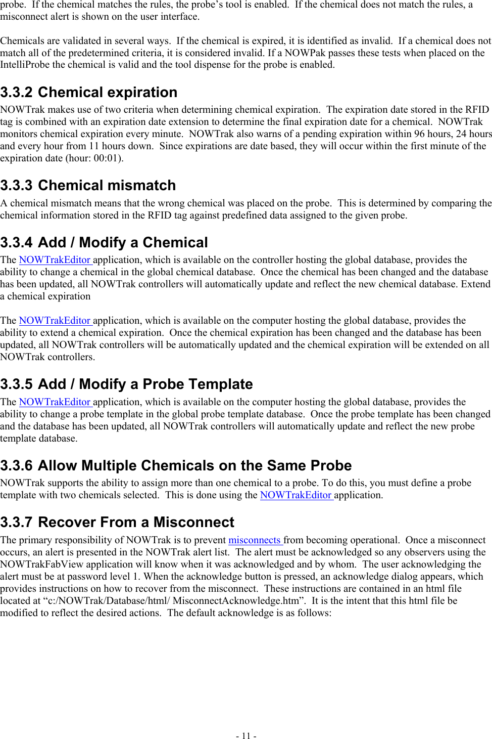  probe.  If the chemical matches the rules, the probe’s tool is enabled.  If the chemical does not match the rules, a misconnect alert is shown on the user interface.  Chemicals are validated in several ways.  If the chemical is expired, it is identified as invalid.  If a chemical does not match all of the predetermined criteria, it is considered invalid. If a NOWPak passes these tests when placed on the IntelliProbe the chemical is valid and the tool dispense for the probe is enabled. 3.3.2 Chemical expiration NOWTrak makes use of two criteria when determining chemical expiration.  The expiration date stored in the RFID tag is combined with an expiration date extension to determine the final expiration date for a chemical.  NOWTrak monitors chemical expiration every minute.  NOWTrak also warns of a pending expiration within 96 hours, 24 hours and every hour from 11 hours down.  Since expirations are date based, they will occur within the first minute of the expiration date (hour: 00:01). 3.3.3 Chemical mismatch A chemical mismatch means that the wrong chemical was placed on the probe.  This is determined by comparing the chemical information stored in the RFID tag against predefined data assigned to the given probe. 3.3.4 Add / Modify a Chemical The NOWTrakEditor application, which is available on the controller hosting the global database, provides the ability to change a chemical in the global chemical database.  Once the chemical has been changed and the database has been updated, all NOWTrak controllers will automatically update and reflect the new chemical database. Extend a chemical expiration  The NOWTrakEditor application, which is available on the computer hosting the global database, provides the ability to extend a chemical expiration.  Once the chemical expiration has been changed and the database has been updated, all NOWTrak controllers will be automatically updated and the chemical expiration will be extended on all NOWTrak controllers. 3.3.5 Add / Modify a Probe Template The NOWTrakEditor application, which is available on the computer hosting the global database, provides the ability to change a probe template in the global probe template database.  Once the probe template has been changed and the database has been updated, all NOWTrak controllers will automatically update and reflect the new probe template database.  3.3.6 Allow Multiple Chemicals on the Same Probe NOWTrak supports the ability to assign more than one chemical to a probe. To do this, you must define a probe template with two chemicals selected.  This is done using the NOWTrakEditor application. 3.3.7 Recover From a Misconnect The primary responsibility of NOWTrak is to prevent misconnects from becoming operational.  Once a misconnect occurs, an alert is presented in the NOWTrak alert list.  The alert must be acknowledged so any observers using the NOWTrakFabView application will know when it was acknowledged and by whom.  The user acknowledging the alert must be at password level 1. When the acknowledge button is pressed, an acknowledge dialog appears, which provides instructions on how to recover from the misconnect.  These instructions are contained in an html file located at “c:/NOWTrak/Database/html/ MisconnectAcknowledge.htm”.  It is the intent that this html file be modified to reflect the desired actions.  The default acknowledge is as follows: - 11 - 