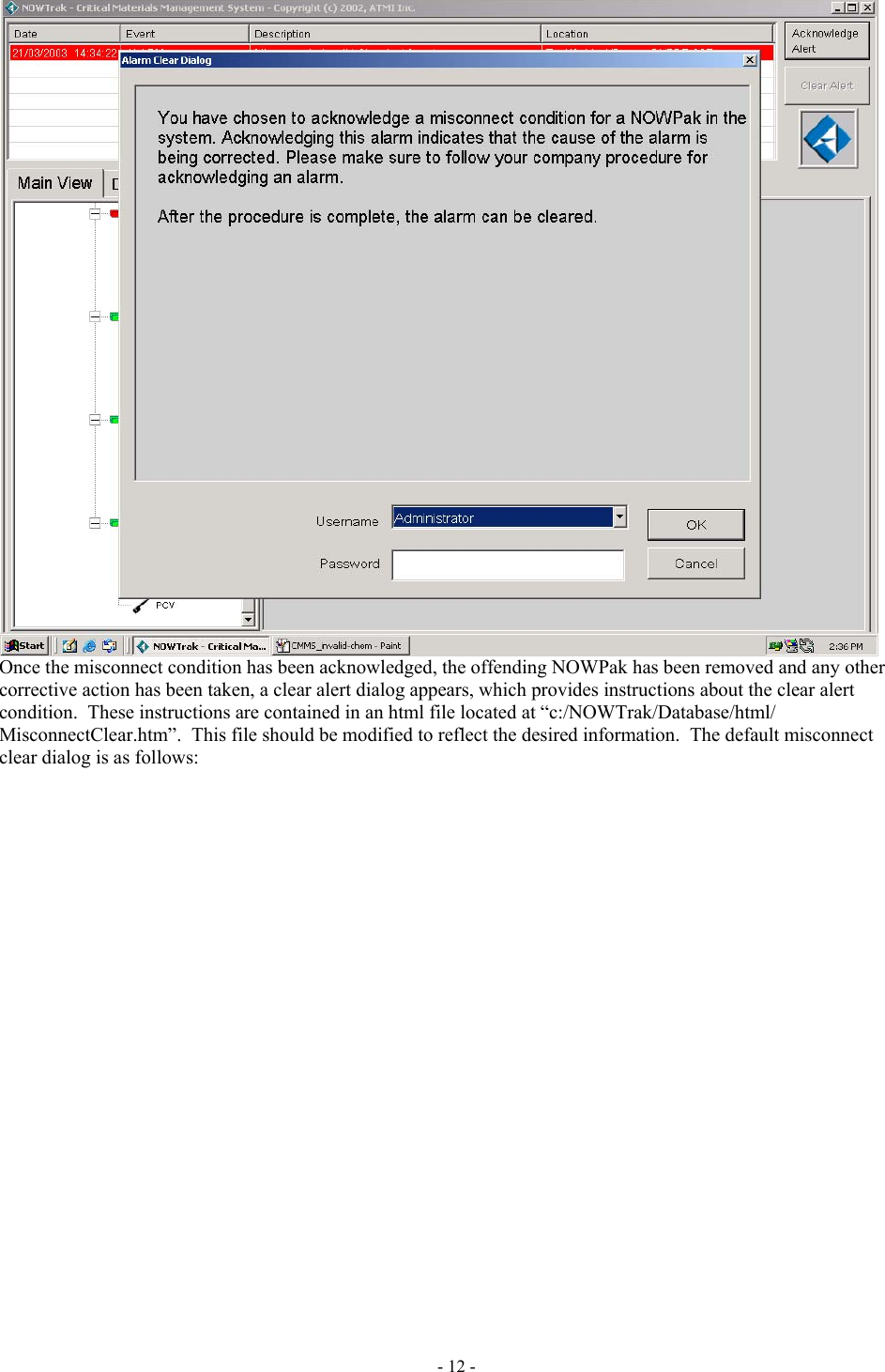   Once the misconnect condition has been acknowledged, the offending NOWPak has been removed and any other corrective action has been taken, a clear alert dialog appears, which provides instructions about the clear alert condition.  These instructions are contained in an html file located at “c:/NOWTrak/Database/html/ MisconnectClear.htm”.  This file should be modified to reflect the desired information.  The default misconnect clear dialog is as follows: - 12 - 