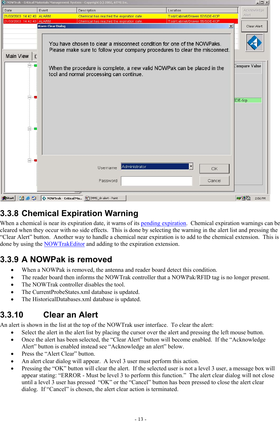   3.3.8 Chemical Expiration Warning When a chemical is near its expiration date, it warns of its pending expiration.  Chemical expiration warnings can be cleared when they occur with no side effects.  This is done by selecting the warning in the alert list and pressing the “Clear Alert” button.  Another way to handle a chemical near expiration is to add to the chemical extension.  This is done by using the NOWTrakEditor and adding to the expiration extension. 3.3.9 A NOWPak is removed •  When a NOWPak is removed, the antenna and reader board detect this condition.   •  The reader board then informs the NOWTrak controller that a NOWPak/RFID tag is no longer present.   •  The NOWTrak controller disables the tool.   •  The CurrentProbeStates.xml database is updated.   •  The HistoricalDatabases.xml database is updated. 3.3.10  Clear an Alert An alert is shown in the list at the top of the NOWTrak user interface.  To clear the alert: •  Select the alert in the alert list by placing the cursor over the alert and pressing the left mouse button. •  Once the alert has been selected, the “Clear Alert” button will become enabled.  If the “Acknowledge Alert” button is enabled instead see “Acknowledge an alert” below. •  Press the “Alert Clear” button. •  An alert clear dialog will appear.  A level 3 user must perform this action.  •  Pressing the “OK” button will clear the alert.  If the selected user is not a level 3 user, a message box will appear stating: “ERROR - Must be level 3 to perform this function.”  The alert clear dialog will not close until a level 3 user has pressed  “OK” or the “Cancel” button has been pressed to close the alert clear dialog.  If “Cancel” is chosen, the alert clear action is terminated. - 13 - 