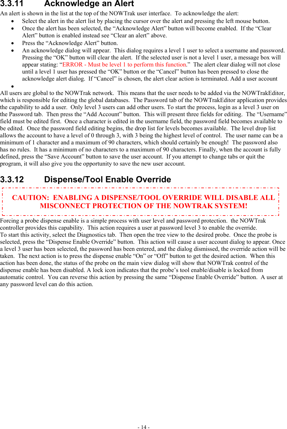  3.3.11 Acknowledge an Alert An alert is shown in the list at the top of the NOWTrak user interface.  To acknowledge the alert: •  Select the alert in the alert list by placing the cursor over the alert and pressing the left mouse button. •  Once the alert has been selected, the “Acknowledge Alert” button will become enabled.  If the “Clear Alert” button is enabled instead see “Clear an alert” above. •  Press the “Acknowledge Alert” button. •  An acknowledge dialog will appear.  This dialog requires a level 1 user to select a username and password. Pressing the “OK” button will clear the alert.  If the selected user is not a level 1 user, a message box will appear stating: “ERROR - Must be level 1 to perform this function.”  The alert clear dialog will not close until a level 1 user has pressed the “OK” button or the “Cancel” button has been pressed to close the acknowledge alert dialog.  If “Cancel” is chosen, the alert clear action is terminated. Add a user account •   All users are global to the NOWTrak network.  This means that the user needs to be added via the NOWTrakEditor, which is responsible for editing the global databases.  The Password tab of the NOWTrakEditor application provides the capability to add a user.  Only level 3 users can add other users. To start the process, login as a level 3 user on the Password tab.  Then press the “Add Account” button.  This will present three fields for editing.  The “Username” field must be edited first.  Once a character is edited in the username field, the password field becomes available to be edited.  Once the password field editing begins, the drop list for levels becomes available.  The level drop list allows the account to have a level of 0 through 3, with 3 being the highest level of control.  The user name can be a minimum of 1 character and a maximum of 90 characters, which should certainly be enough!  The password also has no rules.  It has a minimum of no characters to a maximum of 90 characters. Finally, when the account is fully defined, press the “Save Account” button to save the user account.  If you attempt to change tabs or quit the program, it will also give you the opportunity to save the new user account.  3.3.12  Dispense/Tool Enable Override  CAUTION:  ENABLING A DISPENSE/TOOL OVERRIDE WILL DISABLE ALL MISCONNECT PROTECTION OF THE NOWTRAK SYSTEM!  Forcing a probe dispense enable is a simple process with user level and password protection.  the NOWTrak controller provides this capability.  This action requires a user at password level 3 to enable the override. To start this activity, select the Diagnostics tab.  Then open the tree view to the desired probe.  Once the probe is selected, press the “Dispense Enable Override” button.  This action will cause a user account dialog to appear. Once a level 3 user has been selected, the password has been entered, and the dialog dismissed, the override action will be taken.  The next action is to press the dispense enable “On” or “Off” button to get the desired action.  When this action has been done, the status of the probe on the main view dialog will show that NOWTrak control of the dispense enable has been disabled. A lock icon indicates that the probe’s tool enable/disable is locked from automatic control.  You can reverse this action by pressing the same “Dispense Enable Override” button.  A user at any password level can do this action.    - 14 - 