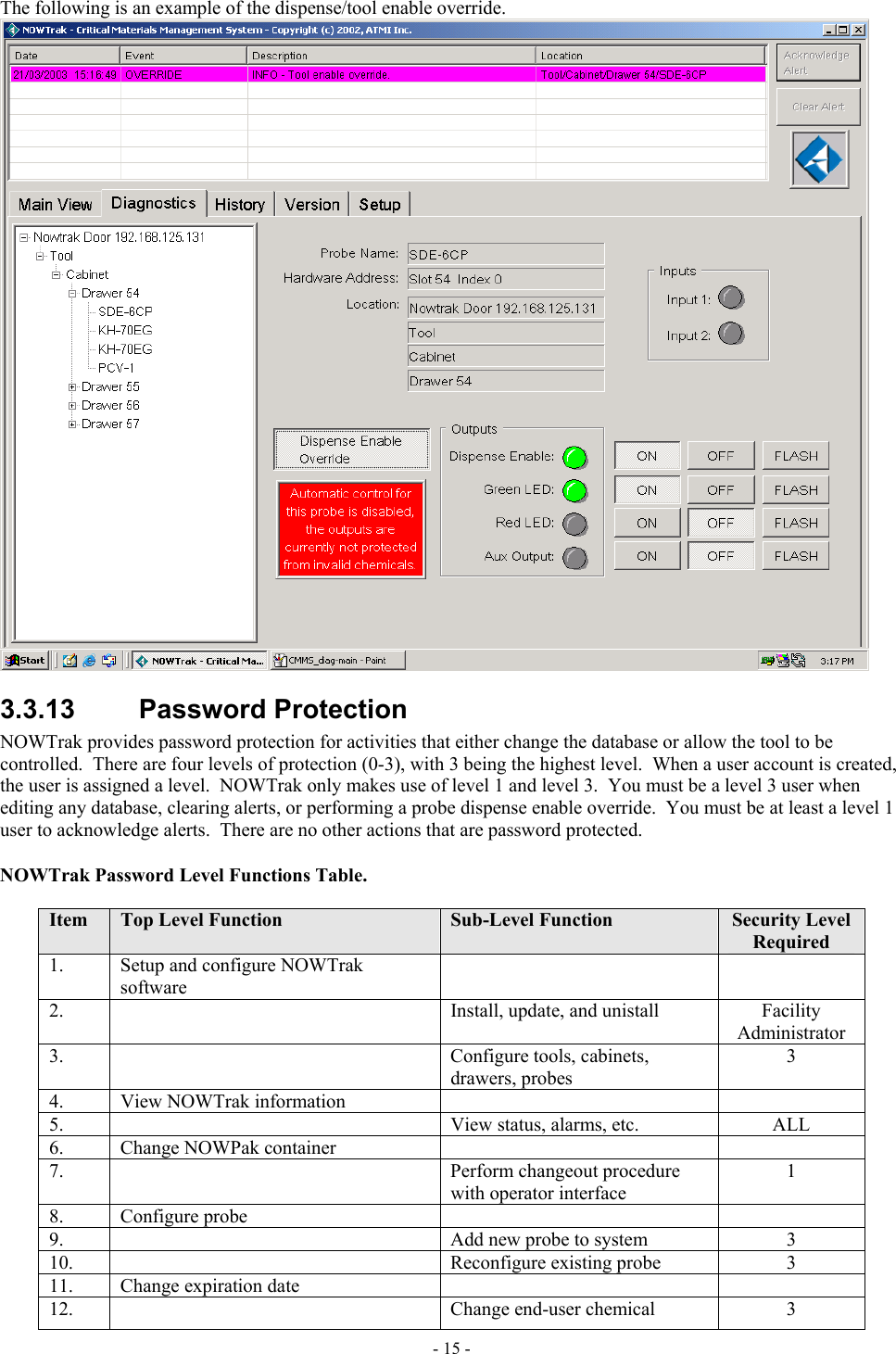  The following is an example of the dispense/tool enable override.  3.3.13 Password Protection NOWTrak provides password protection for activities that either change the database or allow the tool to be controlled.  There are four levels of protection (0-3), with 3 being the highest level.  When a user account is created, the user is assigned a level.  NOWTrak only makes use of level 1 and level 3.  You must be a level 3 user when editing any database, clearing alerts, or performing a probe dispense enable override.  You must be at least a level 1 user to acknowledge alerts.  There are no other actions that are password protected.  NOWTrak Password Level Functions Table.  Item  Top Level Function  Sub-Level Function  Security Level Required 1.    Setup and configure NOWTrak software   2.      Install, update, and unistall  Facility Administrator 3.      Configure tools, cabinets, drawers, probes 3 4.   View NOWTrak information     5.      View status, alarms, etc.  ALL 6.   Change NOWPak container     7.     Perform changeout procedure with operator interface 1 8.   Configure probe     9.      Add new probe to system  3 10.     Reconfigure existing probe  3 11.   Change expiration date     12.      Change end-user chemical  3 - 15 - 