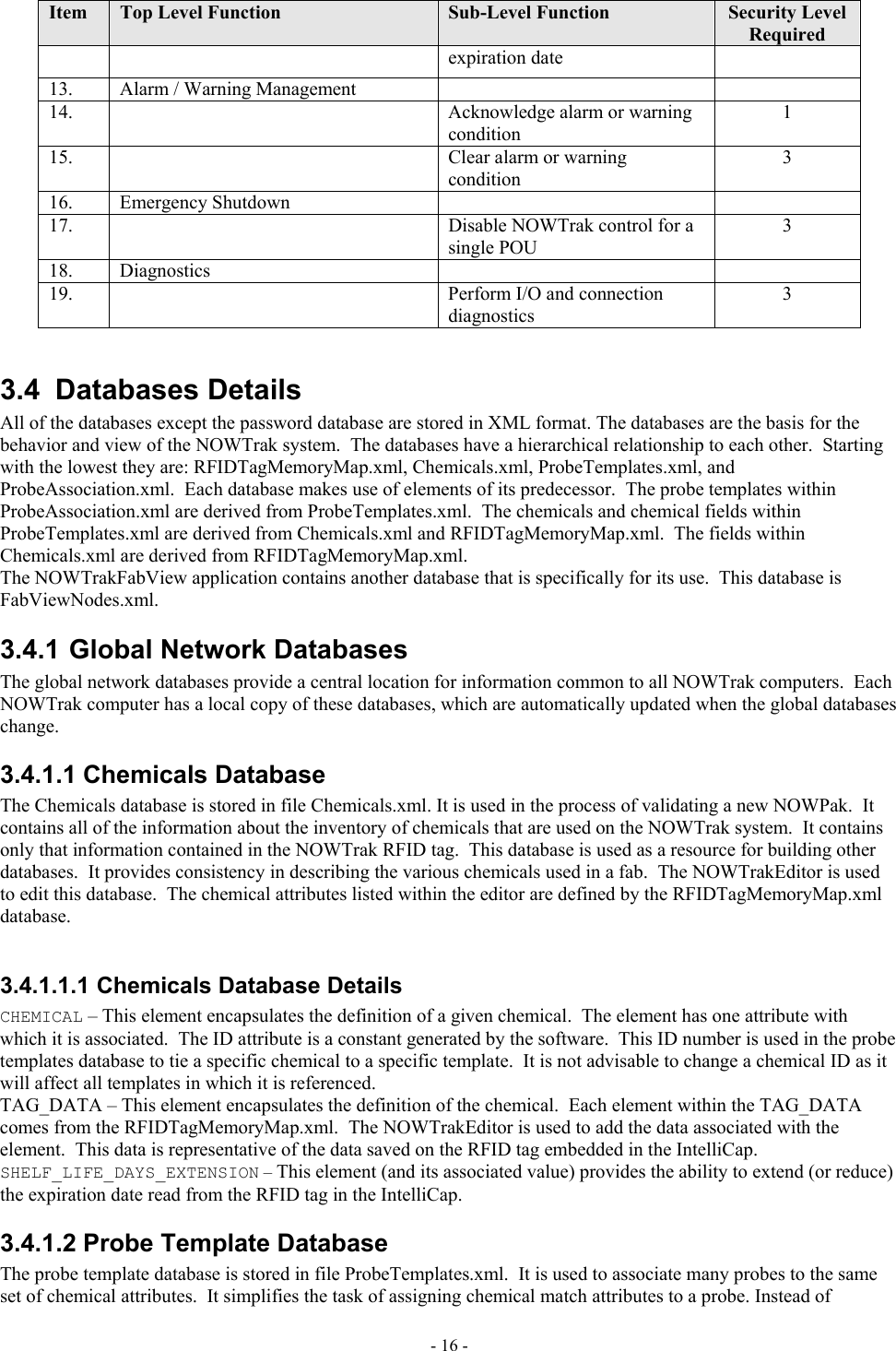  Item  Top Level Function  Sub-Level Function  Security Level Required expiration date 13.    Alarm / Warning Management     14.      Acknowledge alarm or warning condition 1 15.      Clear alarm or warning condition 3 16.   Emergency Shutdown     17.      Disable NOWTrak control for a single POU  3 18.   Diagnostics     19.      Perform I/O and connection diagnostics 3  3.4 Databases Details All of the databases except the password database are stored in XML format. The databases are the basis for the behavior and view of the NOWTrak system.  The databases have a hierarchical relationship to each other.  Starting with the lowest they are: RFIDTagMemoryMap.xml, Chemicals.xml, ProbeTemplates.xml, and ProbeAssociation.xml.  Each database makes use of elements of its predecessor.  The probe templates within ProbeAssociation.xml are derived from ProbeTemplates.xml.  The chemicals and chemical fields within ProbeTemplates.xml are derived from Chemicals.xml and RFIDTagMemoryMap.xml.  The fields within Chemicals.xml are derived from RFIDTagMemoryMap.xml. The NOWTrakFabView application contains another database that is specifically for its use.  This database is FabViewNodes.xml. 3.4.1 Global Network Databases The global network databases provide a central location for information common to all NOWTrak computers.  Each NOWTrak computer has a local copy of these databases, which are automatically updated when the global databases change. 3.4.1.1 Chemicals Database The Chemicals database is stored in file Chemicals.xml. It is used in the process of validating a new NOWPak.  It contains all of the information about the inventory of chemicals that are used on the NOWTrak system.  It contains only that information contained in the NOWTrak RFID tag.  This database is used as a resource for building other databases.  It provides consistency in describing the various chemicals used in a fab.  The NOWTrakEditor is used to edit this database.  The chemical attributes listed within the editor are defined by the RFIDTagMemoryMap.xml database.  3.4.1.1.1 Chemicals Database Details CHEMICAL – This element encapsulates the definition of a given chemical.  The element has one attribute with which it is associated.  The ID attribute is a constant generated by the software.  This ID number is used in the probe templates database to tie a specific chemical to a specific template.  It is not advisable to change a chemical ID as it will affect all templates in which it is referenced. TAG_DATA – This element encapsulates the definition of the chemical.  Each element within the TAG_DATA comes from the RFIDTagMemoryMap.xml.  The NOWTrakEditor is used to add the data associated with the element.  This data is representative of the data saved on the RFID tag embedded in the IntelliCap. SHELF_LIFE_DAYS_EXTENSION – This element (and its associated value) provides the ability to extend (or reduce) the expiration date read from the RFID tag in the IntelliCap.   3.4.1.2 Probe Template Database The probe template database is stored in file ProbeTemplates.xml.  It is used to associate many probes to the same set of chemical attributes.  It simplifies the task of assigning chemical match attributes to a probe. Instead of - 16 - 