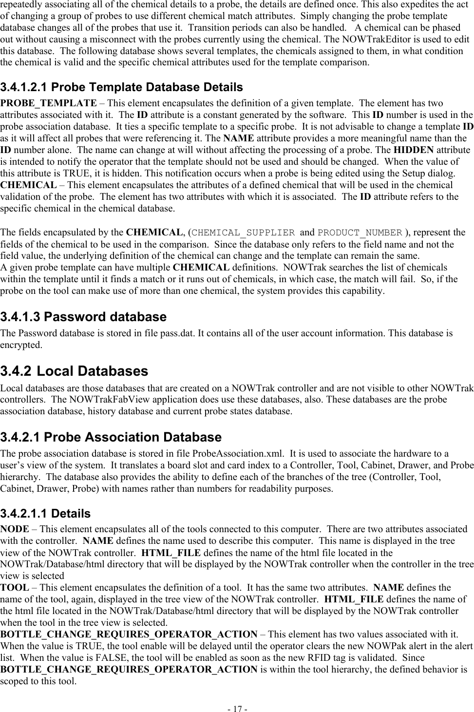  repeatedly associating all of the chemical details to a probe, the details are defined once. This also expedites the act of changing a group of probes to use different chemical match attributes.  Simply changing the probe template database changes all of the probes that use it.  Transition periods can also be handled.   A chemical can be phased out without causing a misconnect with the probes currently using the chemical. The NOWTrakEditor is used to edit this database.  The following database shows several templates, the chemicals assigned to them, in what condition the chemical is valid and the specific chemical attributes used for the template comparison. 3.4.1.2.1 Probe Template Database Details PROBE_TEMPLATE – This element encapsulates the definition of a given template.  The element has two attributes associated with it.  The ID attribute is a constant generated by the software.  This ID number is used in the probe association database.  It ties a specific template to a specific probe.  It is not advisable to change a template ID as it will affect all probes that were referencing it. The NAME attribute provides a more meaningful name than the ID number alone.  The name can change at will without affecting the processing of a probe. The HIDDEN attribute is intended to notify the operator that the template should not be used and should be changed.  When the value of this attribute is TRUE, it is hidden. This notification occurs when a probe is being edited using the Setup dialog.  CHEMICAL – This element encapsulates the attributes of a defined chemical that will be used in the chemical validation of the probe.  The element has two attributes with which it is associated.  The ID attribute refers to the specific chemical in the chemical database.    The fields encapsulated by the CHEMICAL, (CHEMICAL_SUPPLIER  and PRODUCT_NUMBER ), represent the fields of the chemical to be used in the comparison.  Since the database only refers to the field name and not the field value, the underlying definition of the chemical can change and the template can remain the same. A given probe template can have multiple CHEMICAL definitions.  NOWTrak searches the list of chemicals within the template until it finds a match or it runs out of chemicals, in which case, the match will fail.  So, if the probe on the tool can make use of more than one chemical, the system provides this capability.  3.4.1.3 Password database The Password database is stored in file pass.dat. It contains all of the user account information. This database is encrypted. 3.4.2 Local Databases Local databases are those databases that are created on a NOWTrak controller and are not visible to other NOWTrak controllers.  The NOWTrakFabView application does use these databases, also. These databases are the probe association database, history database and current probe states database. 3.4.2.1 Probe Association Database The probe association database is stored in file ProbeAssociation.xml.  It is used to associate the hardware to a user’s view of the system.  It translates a board slot and card index to a Controller, Tool, Cabinet, Drawer, and Probe hierarchy.  The database also provides the ability to define each of the branches of the tree (Controller, Tool, Cabinet, Drawer, Probe) with names rather than numbers for readability purposes. 3.4.2.1.1 Details NODE – This element encapsulates all of the tools connected to this computer.  There are two attributes associated with the controller.  NAME defines the name used to describe this computer.  This name is displayed in the tree view of the NOWTrak controller.  HTML_FILE defines the name of the html file located in the NOWTrak/Database/html directory that will be displayed by the NOWTrak controller when the controller in the tree view is selected TOOL – This element encapsulates the definition of a tool.  It has the same two attributes.  NAME defines the name of the tool, again, displayed in the tree view of the NOWTrak controller.  HTML_FILE defines the name of the html file located in the NOWTrak/Database/html directory that will be displayed by the NOWTrak controller when the tool in the tree view is selected. BOTTLE_CHANGE_REQUIRES_OPERATOR_ACTION – This element has two values associated with it.  When the value is TRUE, the tool enable will be delayed until the operator clears the new NOWPak alert in the alert list.  When the value is FALSE, the tool will be enabled as soon as the new RFID tag is validated.  Since BOTTLE_CHANGE_REQUIRES_OPERATOR_ACTION is within the tool hierarchy, the defined behavior is scoped to this tool. - 17 - 