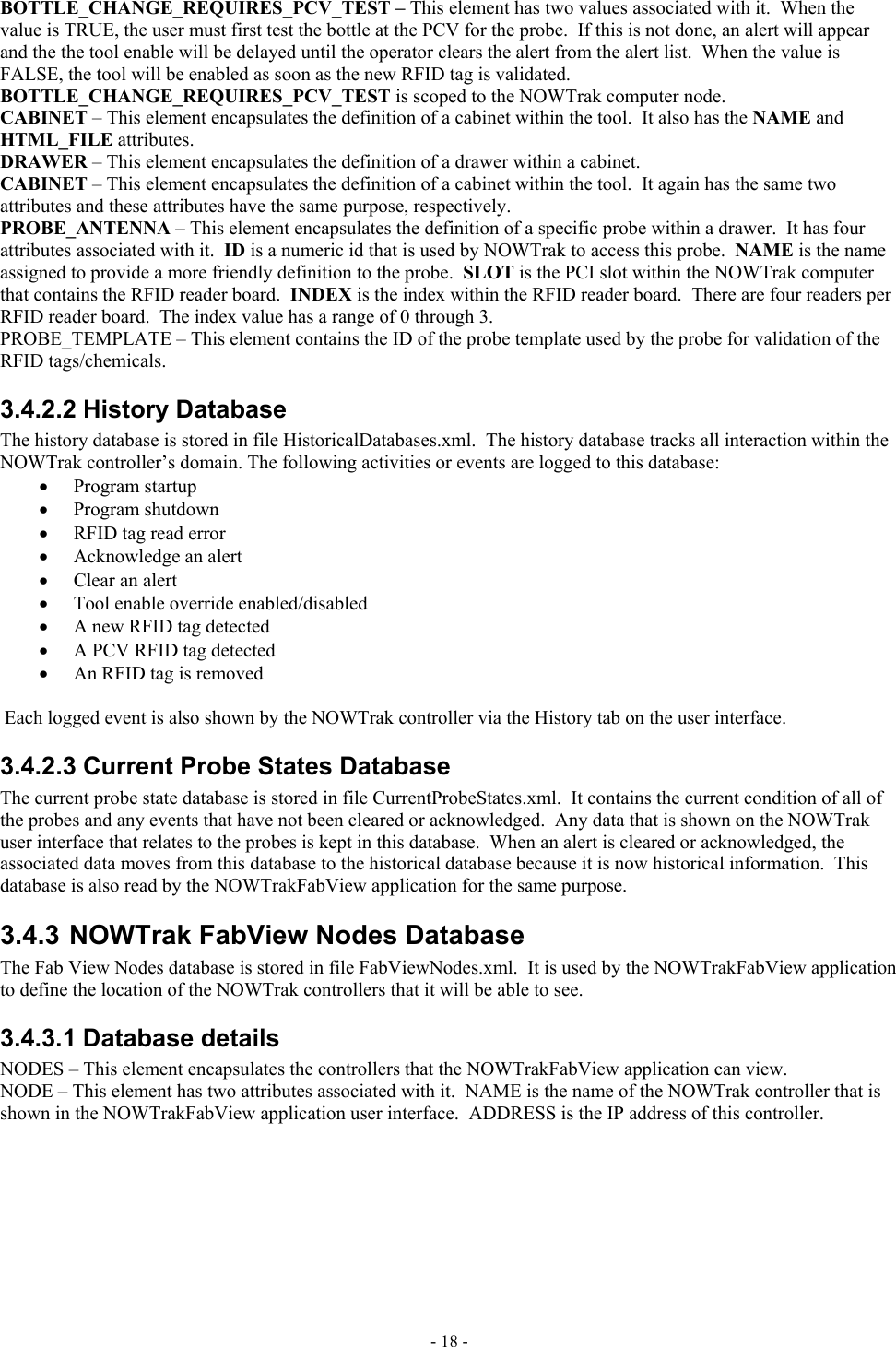  BOTTLE_CHANGE_REQUIRES_PCV_TEST – This element has two values associated with it.  When the value is TRUE, the user must first test the bottle at the PCV for the probe.  If this is not done, an alert will appear and the the tool enable will be delayed until the operator clears the alert from the alert list.  When the value is FALSE, the tool will be enabled as soon as the new RFID tag is validated.  BOTTLE_CHANGE_REQUIRES_PCV_TEST is scoped to the NOWTrak computer node. CABINET – This element encapsulates the definition of a cabinet within the tool.  It also has the NAME and  HTML_FILE attributes. DRAWER – This element encapsulates the definition of a drawer within a cabinet.  CABINET – This element encapsulates the definition of a cabinet within the tool.  It again has the same two attributes and these attributes have the same purpose, respectively. PROBE_ANTENNA – This element encapsulates the definition of a specific probe within a drawer.  It has four attributes associated with it.  ID is a numeric id that is used by NOWTrak to access this probe.  NAME is the name assigned to provide a more friendly definition to the probe.  SLOT is the PCI slot within the NOWTrak computer that contains the RFID reader board.  INDEX is the index within the RFID reader board.  There are four readers per RFID reader board.  The index value has a range of 0 through 3. PROBE_TEMPLATE – This element contains the ID of the probe template used by the probe for validation of the RFID tags/chemicals. 3.4.2.2 History Database The history database is stored in file HistoricalDatabases.xml.  The history database tracks all interaction within the NOWTrak controller’s domain. The following activities or events are logged to this database: •  Program startup •  Program shutdown •  RFID tag read error •  Acknowledge an alert •  Clear an alert •  Tool enable override enabled/disabled •  A new RFID tag detected •  A PCV RFID tag detected •  An RFID tag is removed  Each logged event is also shown by the NOWTrak controller via the History tab on the user interface. 3.4.2.3 Current Probe States Database The current probe state database is stored in file CurrentProbeStates.xml.  It contains the current condition of all of the probes and any events that have not been cleared or acknowledged.  Any data that is shown on the NOWTrak user interface that relates to the probes is kept in this database.  When an alert is cleared or acknowledged, the associated data moves from this database to the historical database because it is now historical information.  This database is also read by the NOWTrakFabView application for the same purpose. 3.4.3 NOWTrak FabView Nodes Database The Fab View Nodes database is stored in file FabViewNodes.xml.  It is used by the NOWTrakFabView application to define the location of the NOWTrak controllers that it will be able to see.  3.4.3.1 Database details NODES – This element encapsulates the controllers that the NOWTrakFabView application can view. NODE – This element has two attributes associated with it.  NAME is the name of the NOWTrak controller that is shown in the NOWTrakFabView application user interface.  ADDRESS is the IP address of this controller. - 18 - 