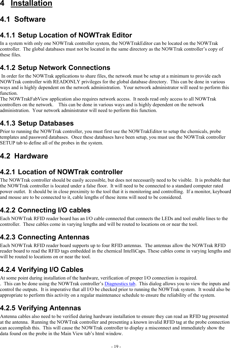  4 Installation 4.1 Software 4.1.1 Setup Location of NOWTrak Editor In a system with only one NOWTrak controller system, the NOWTrakEditor can be located on the NOWTrak controller.  The global databases must not be located in the same directory as the NOWTrak controller’s copy of these files.  4.1.2 Setup Network Connections  In order for the NOWTrak applications to share files, the network must be setup at a minimum to provide each NOWTrak controller with READONLY privileges for the global database directory.  This can be done in various ways and is highly dependent on the network administration.  Your network administrator will need to perform this function. The NOWTrakFabView application also requires network access.  It needs read only access to all NOWTrak controllers on the network.    This can be done in various ways and is highly dependent on the network administration.  Your network administrator will need to perform this function. 4.1.3 Setup Databases Prior to running the NOWTrak controller, you must first use the NOWTrakEditor to setup the chemicals, probe templates and password databases.  Once these databases have been setup, you must use the NOWTrak controller SETUP tab to define all of the probes in the system. 4.2 Hardware 4.2.1 Location of NOWTrak controller The NOWTrak controller should be easily accessible, but does not necessarily need to be visible.  It is probable that the NOWTrak controller is located under a false floor.  It will need to be connected to a standard computer rated power outlet.  It should be in close proximity to the tool that it is monitoring and controlling.  If a monitor, keyboard and mouse are to be connected to it, cable lengths of these items will need to be considered. 4.2.2 Connecting I/O cables Each NOWTrak RFID reader board has an I/O cable connected that connects the LEDs and tool enable lines to the controller.  These cables come in varying lengths and will be routed to locations on or near the tool. 4.2.3 Connecting Antennas Each NOWTrak RFID reader board supports up to four RFID antennas.  The antennas allow the NOWTrak RFID reader board to read the RFID tags embedded in the chemical IntelliCaps. These cables come in varying lengths and will be routed to locations on or near the tool. 4.2.4 Verifying I/O Cables At some point during installation of the hardware, verification of proper I/O connection is required. .  This can be done using the NOWTrak controller’s Diagnostics tab.  This dialog allows you to view the inputs and control the outputs.  It is imperative that all I/O be checked prior to running the NOWTrak system.  It would also be appropriate to perform this activity on a regular maintenance schedule to ensure the reliability of the system. 4.2.5 Verifying Antennas Antenna cables also need to be verified during hardware installation to ensure they can read an RFID tag presented at the antenna.  Running the NOWTrak controller and presenting a known invalid RFID tag at the probe connection can accomplish this.  This will cause the NOWTrak controller to display a misconnect and immediately show the data found on the probe in the Main View tab’s html window. - 19 - 