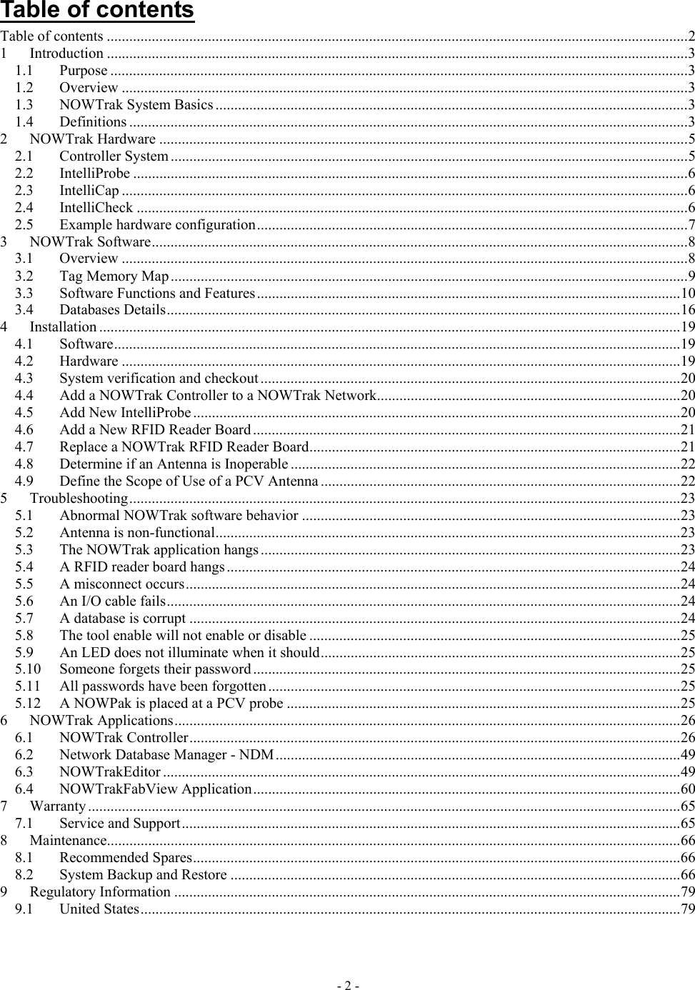   Table of contents Table of contents ...........................................................................................................................................................2 1 Introduction ...........................................................................................................................................................3 1.1 Purpose ..........................................................................................................................................................3 1.2 Overview .......................................................................................................................................................3 1.3 NOWTrak System Basics ..............................................................................................................................3 1.4 Definitions .....................................................................................................................................................3 2 NOWTrak Hardware .............................................................................................................................................5 2.1 Controller System ..........................................................................................................................................5 2.2 IntelliProbe ....................................................................................................................................................6 2.3 IntelliCap .......................................................................................................................................................6 2.4 IntelliCheck ...................................................................................................................................................6 2.5 Example hardware configuration...................................................................................................................7 3 NOWTrak Software...............................................................................................................................................8 3.1 Overview .......................................................................................................................................................8 3.2 Tag Memory Map..........................................................................................................................................9 3.3 Software Functions and Features.................................................................................................................10 3.4 Databases Details.........................................................................................................................................16 4 Installation ...........................................................................................................................................................19 4.1 Software.......................................................................................................................................................19 4.2 Hardware .....................................................................................................................................................19 4.3 System verification and checkout ................................................................................................................20 4.4 Add a NOWTrak Controller to a NOWTrak Network.................................................................................20 4.5 Add New IntelliProbe ..................................................................................................................................20 4.6 Add a New RFID Reader Board ..................................................................................................................21 4.7 Replace a NOWTrak RFID Reader Board...................................................................................................21 4.8 Determine if an Antenna is Inoperable ........................................................................................................22 4.9 Define the Scope of Use of a PCV Antenna ................................................................................................22 5 Troubleshooting...................................................................................................................................................23 5.1 Abnormal NOWTrak software behavior .....................................................................................................23 5.2 Antenna is non-functional............................................................................................................................23 5.3 The NOWTrak application hangs ................................................................................................................23 5.4 A RFID reader board hangs.........................................................................................................................24 5.5 A misconnect occurs....................................................................................................................................24 5.6 An I/O cable fails.........................................................................................................................................24 5.7 A database is corrupt ...................................................................................................................................24 5.8 The tool enable will not enable or disable ...................................................................................................25 5.9 An LED does not illuminate when it should................................................................................................25 5.10 Someone forgets their password..................................................................................................................25 5.11 All passwords have been forgotten..............................................................................................................25 5.12 A NOWPak is placed at a PCV probe .........................................................................................................25 6 NOWTrak Applications.......................................................................................................................................26 6.1 NOWTrak Controller...................................................................................................................................26 6.2 Network Database Manager - NDM............................................................................................................49 6.3 NOWTrakEditor ..........................................................................................................................................49 6.4 NOWTrakFabView Application..................................................................................................................60 7 Warranty ..............................................................................................................................................................65 7.1 Service and Support.....................................................................................................................................65 8 Maintenance.........................................................................................................................................................66 8.1 Recommended Spares..................................................................................................................................66 8.2 System Backup and Restore ........................................................................................................................66 9 Regulatory Information .......................................................................................................................................79 9.1 United States................................................................................................................................................79  - 2 - 