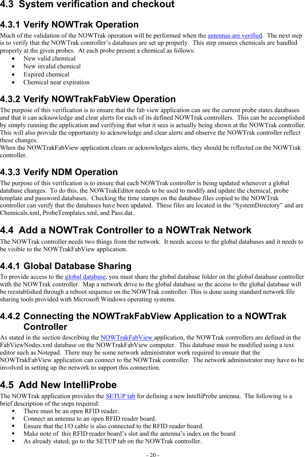  4.3  System verification and checkout 4.3.1 Verify NOWTrak Operation Much of the validation of the NOWTrak operation will be performed when the antennas are verified.  The next step is to verify that the NOWTrak controller’s databases are set up properly.  This step ensures chemicals are handled properly at the given probes.  At each probe present a chemical as follows: •  New valid chemical •  New invalid chemical •  Expired chemical •  Chemical near expiration 4.3.2 Verify NOWTrakFabView Operation The purpose of this verification is to ensure that the fab view application can see the current probe states databases and that it can acknowledge and clear alerts for each of its defined NOWTrak controllers.  This can be accomplished by simply running the application and verifying that what it sees is actually being shown at the NOWTrak controller.  This will also provide the opportunity to acknowledge and clear alerts and observe the NOWTrak controller reflect these changes. When the NOWTrakFabView application clears or acknowledges alerts, they should be reflected on the NOWTrak controller. 4.3.3 Verify NDM Operation The purpose of this verification is to ensure that each NOWTrak controller is being updated whenever a global database changes.  To do this, the NOWTrakEditor needs to be used to modify and update the chemical, probe template and password databases.  Checking the time stamps on the database files copied to the NOWTrak controller can verify that the databases have been updated.  These files are located in the “SystemDirectory” and are Chemicals.xml, ProbeTemplates.xml, and Pass.dat. 4.4  Add a NOWTrak Controller to a NOWTrak Network The NOWTrak controller needs two things from the network.  It needs access to the global databases and it needs to be visible to the NOWTrakFabView application.   4.4.1 Global Database Sharing To provide access to the global database, you must share the global database folder on the global database controller with the NOWTrak controller.  Map a network drive to the global database so the access to the global database will be reestablished through a reboot sequence on the NOWTrak controller. This is done using standard network file sharing tools provided with Microsoft Windows operating systems.  4.4.2 Connecting the NOWTrakFabView Application to a NOWTrak Controller  As stated in the section describing the NOWTrakFabView application, the NOWTrak controllers are defined in the FabViewNodes.xml database on the NOWTrakFabView computer.  This database must be modified using a text editor such as Notepad.  There may be some network administrator work required to ensure that the NOWTrakFabView application can connect to the NOWTrak controller.  The network administrator may have to be involved in setting up the network to support this connection. 4.5  Add New IntelliProbe The NOWTrak application provides the SETUP tab for defining a new IntelliProbe antenna.  The following is a brief description of the steps required:   There must be an open RFID reader.   Connect an antenna to an open RFID reader board.   Ensure that the I/O cable is also connected to the RFID reader board.   Make note of  this RFID reader board’s slot and the antenna’s index on the board   As already stated, go to the SETUP tab on the NOWTrak controller.   - 20 - 