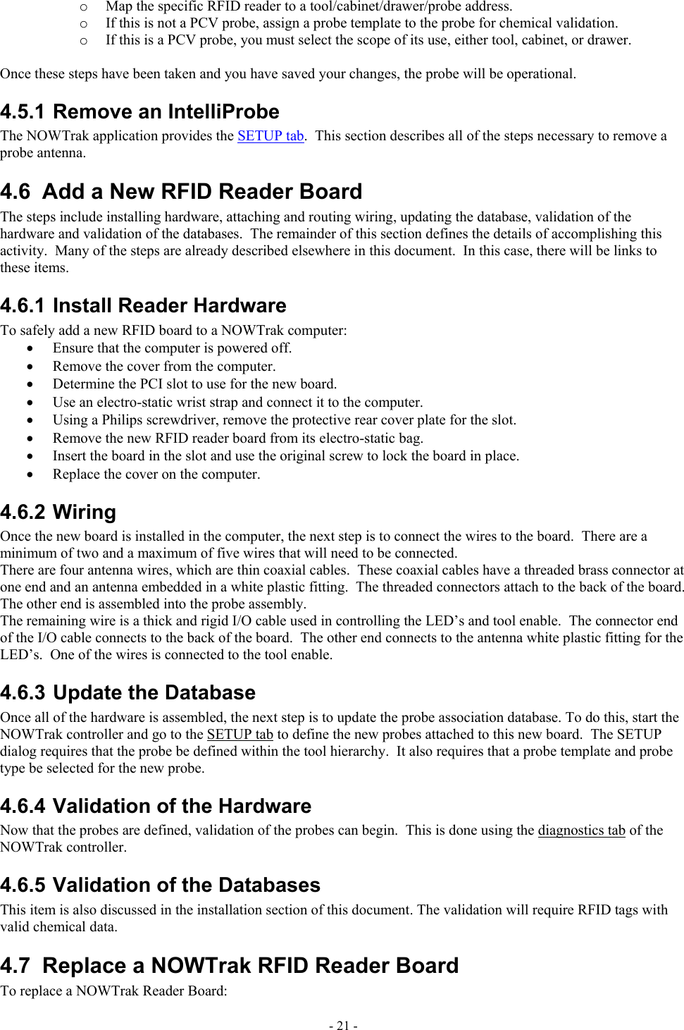  o  Map the specific RFID reader to a tool/cabinet/drawer/probe address.  o  If this is not a PCV probe, assign a probe template to the probe for chemical validation. o  If this is a PCV probe, you must select the scope of its use, either tool, cabinet, or drawer.  Once these steps have been taken and you have saved your changes, the probe will be operational. 4.5.1 Remove an IntelliProbe  The NOWTrak application provides the SETUP tab.  This section describes all of the steps necessary to remove a probe antenna. 4.6  Add a New RFID Reader Board The steps include installing hardware, attaching and routing wiring, updating the database, validation of the hardware and validation of the databases.  The remainder of this section defines the details of accomplishing this activity.  Many of the steps are already described elsewhere in this document.  In this case, there will be links to these items. 4.6.1 Install Reader Hardware To safely add a new RFID board to a NOWTrak computer: •  Ensure that the computer is powered off. •  Remove the cover from the computer. •  Determine the PCI slot to use for the new board. •  Use an electro-static wrist strap and connect it to the computer. •  Using a Philips screwdriver, remove the protective rear cover plate for the slot. •  Remove the new RFID reader board from its electro-static bag. •  Insert the board in the slot and use the original screw to lock the board in place. •  Replace the cover on the computer. 4.6.2 Wiring Once the new board is installed in the computer, the next step is to connect the wires to the board.  There are a minimum of two and a maximum of five wires that will need to be connected.   There are four antenna wires, which are thin coaxial cables.  These coaxial cables have a threaded brass connector at one end and an antenna embedded in a white plastic fitting.  The threaded connectors attach to the back of the board. The other end is assembled into the probe assembly. The remaining wire is a thick and rigid I/O cable used in controlling the LED’s and tool enable.  The connector end of the I/O cable connects to the back of the board.  The other end connects to the antenna white plastic fitting for the LED’s.  One of the wires is connected to the tool enable. 4.6.3 Update the Database Once all of the hardware is assembled, the next step is to update the probe association database. To do this, start the NOWTrak controller and go to the SETUP tab to define the new probes attached to this new board.  The SETUP dialog requires that the probe be defined within the tool hierarchy.  It also requires that a probe template and probe type be selected for the new probe. 4.6.4 Validation of the Hardware Now that the probes are defined, validation of the probes can begin.  This is done using the diagnostics tab of the NOWTrak controller. 4.6.5 Validation of the Databases This item is also discussed in the installation section of this document. The validation will require RFID tags with valid chemical data. 4.7  Replace a NOWTrak RFID Reader Board To replace a NOWTrak Reader Board: - 21 - 