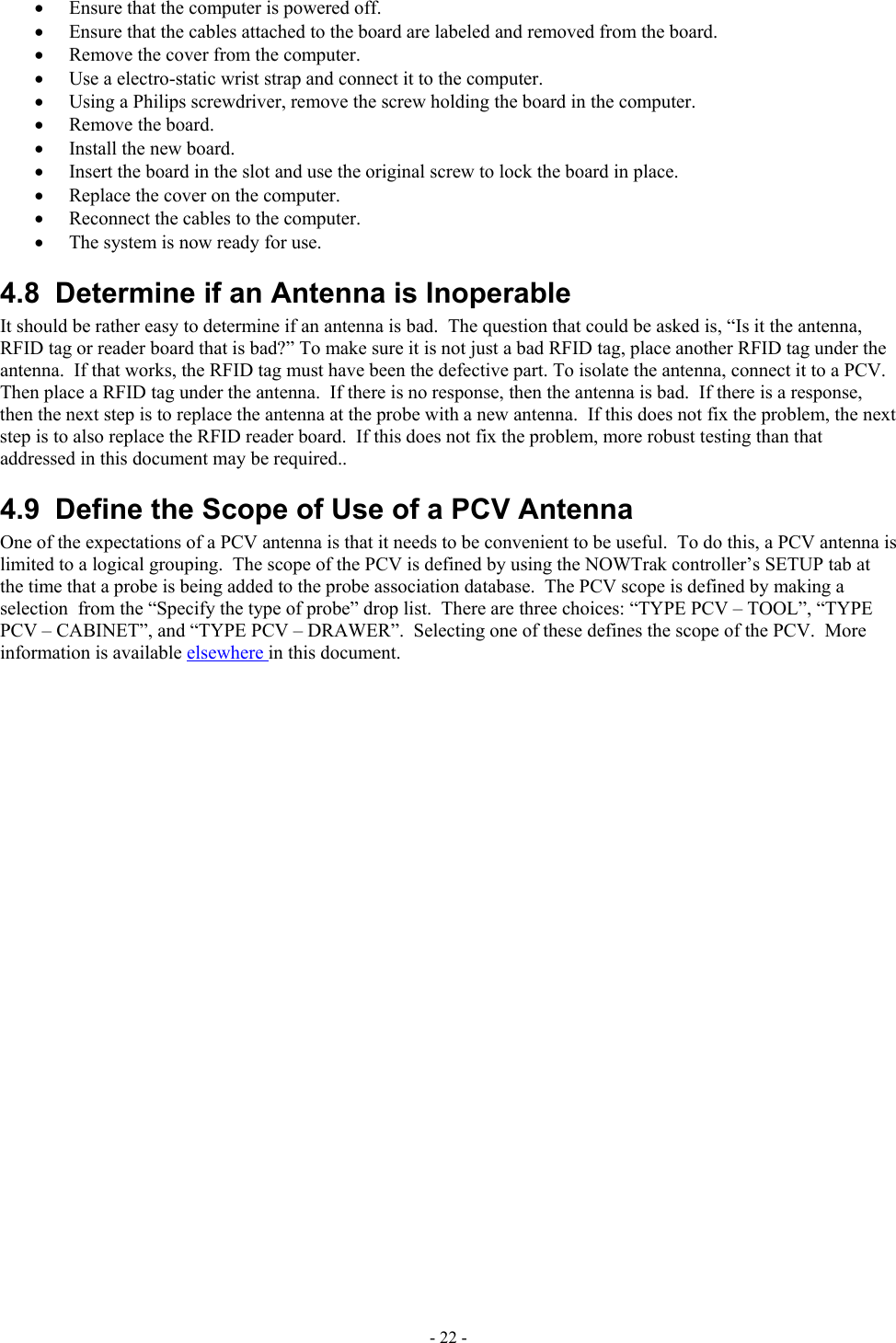  •  Ensure that the computer is powered off. •  Ensure that the cables attached to the board are labeled and removed from the board. •  Remove the cover from the computer. •  Use a electro-static wrist strap and connect it to the computer. •  Using a Philips screwdriver, remove the screw holding the board in the computer. •  Remove the board. •  Install the new board. •  Insert the board in the slot and use the original screw to lock the board in place. •  Replace the cover on the computer. •  Reconnect the cables to the computer. •  The system is now ready for use. 4.8  Determine if an Antenna is Inoperable It should be rather easy to determine if an antenna is bad.  The question that could be asked is, “Is it the antenna, RFID tag or reader board that is bad?” To make sure it is not just a bad RFID tag, place another RFID tag under the antenna.  If that works, the RFID tag must have been the defective part. To isolate the antenna, connect it to a PCV.  Then place a RFID tag under the antenna.  If there is no response, then the antenna is bad.  If there is a response, then the next step is to replace the antenna at the probe with a new antenna.  If this does not fix the problem, the next step is to also replace the RFID reader board.  If this does not fix the problem, more robust testing than that addressed in this document may be required.. 4.9  Define the Scope of Use of a PCV Antenna One of the expectations of a PCV antenna is that it needs to be convenient to be useful.  To do this, a PCV antenna is limited to a logical grouping.  The scope of the PCV is defined by using the NOWTrak controller’s SETUP tab at the time that a probe is being added to the probe association database.  The PCV scope is defined by making a selection  from the “Specify the type of probe” drop list.  There are three choices: “TYPE PCV – TOOL”, “TYPE PCV – CABINET”, and “TYPE PCV – DRAWER”.  Selecting one of these defines the scope of the PCV.  More information is available elsewhere in this document. - 22 - 