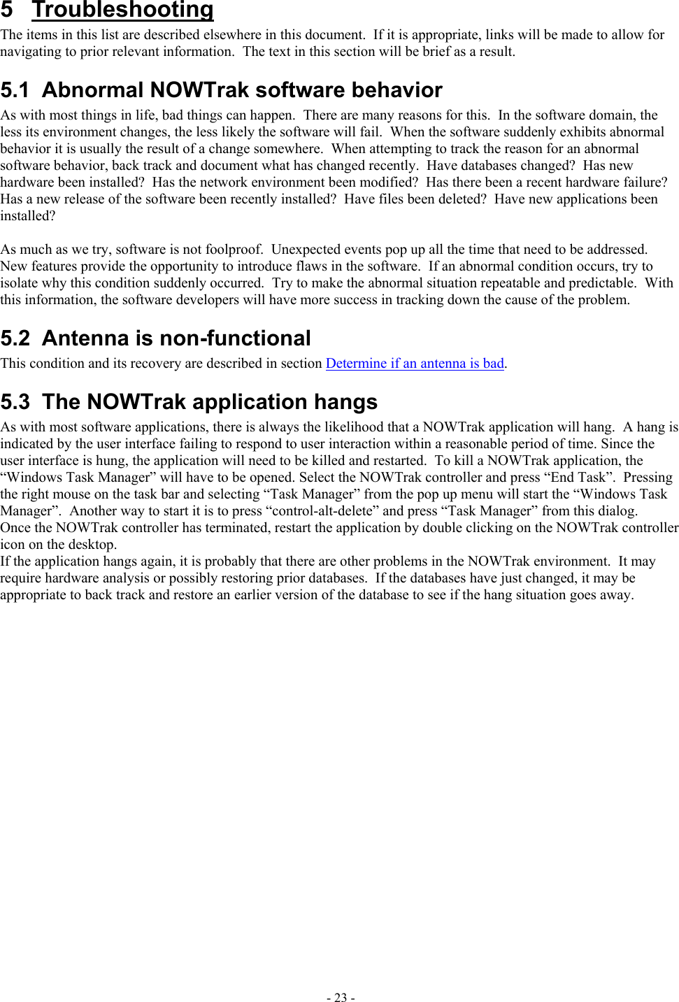  5 Troubleshooting The items in this list are described elsewhere in this document.  If it is appropriate, links will be made to allow for navigating to prior relevant information.  The text in this section will be brief as a result. 5.1  Abnormal NOWTrak software behavior As with most things in life, bad things can happen.  There are many reasons for this.  In the software domain, the less its environment changes, the less likely the software will fail.  When the software suddenly exhibits abnormal behavior it is usually the result of a change somewhere.  When attempting to track the reason for an abnormal software behavior, back track and document what has changed recently.  Have databases changed?  Has new hardware been installed?  Has the network environment been modified?  Has there been a recent hardware failure?  Has a new release of the software been recently installed?  Have files been deleted?  Have new applications been installed?  As much as we try, software is not foolproof.  Unexpected events pop up all the time that need to be addressed.  New features provide the opportunity to introduce flaws in the software.  If an abnormal condition occurs, try to isolate why this condition suddenly occurred.  Try to make the abnormal situation repeatable and predictable.  With this information, the software developers will have more success in tracking down the cause of the problem. 5.2  Antenna is non-functional This condition and its recovery are described in section Determine if an antenna is bad. 5.3  The NOWTrak application hangs As with most software applications, there is always the likelihood that a NOWTrak application will hang.  A hang is indicated by the user interface failing to respond to user interaction within a reasonable period of time. Since the user interface is hung, the application will need to be killed and restarted.  To kill a NOWTrak application, the “Windows Task Manager” will have to be opened. Select the NOWTrak controller and press “End Task”.  Pressing the right mouse on the task bar and selecting “Task Manager” from the pop up menu will start the “Windows Task Manager”.  Another way to start it is to press “control-alt-delete” and press “Task Manager” from this dialog. Once the NOWTrak controller has terminated, restart the application by double clicking on the NOWTrak controller icon on the desktop. If the application hangs again, it is probably that there are other problems in the NOWTrak environment.  It may require hardware analysis or possibly restoring prior databases.  If the databases have just changed, it may be appropriate to back track and restore an earlier version of the database to see if the hang situation goes away. - 23 - 