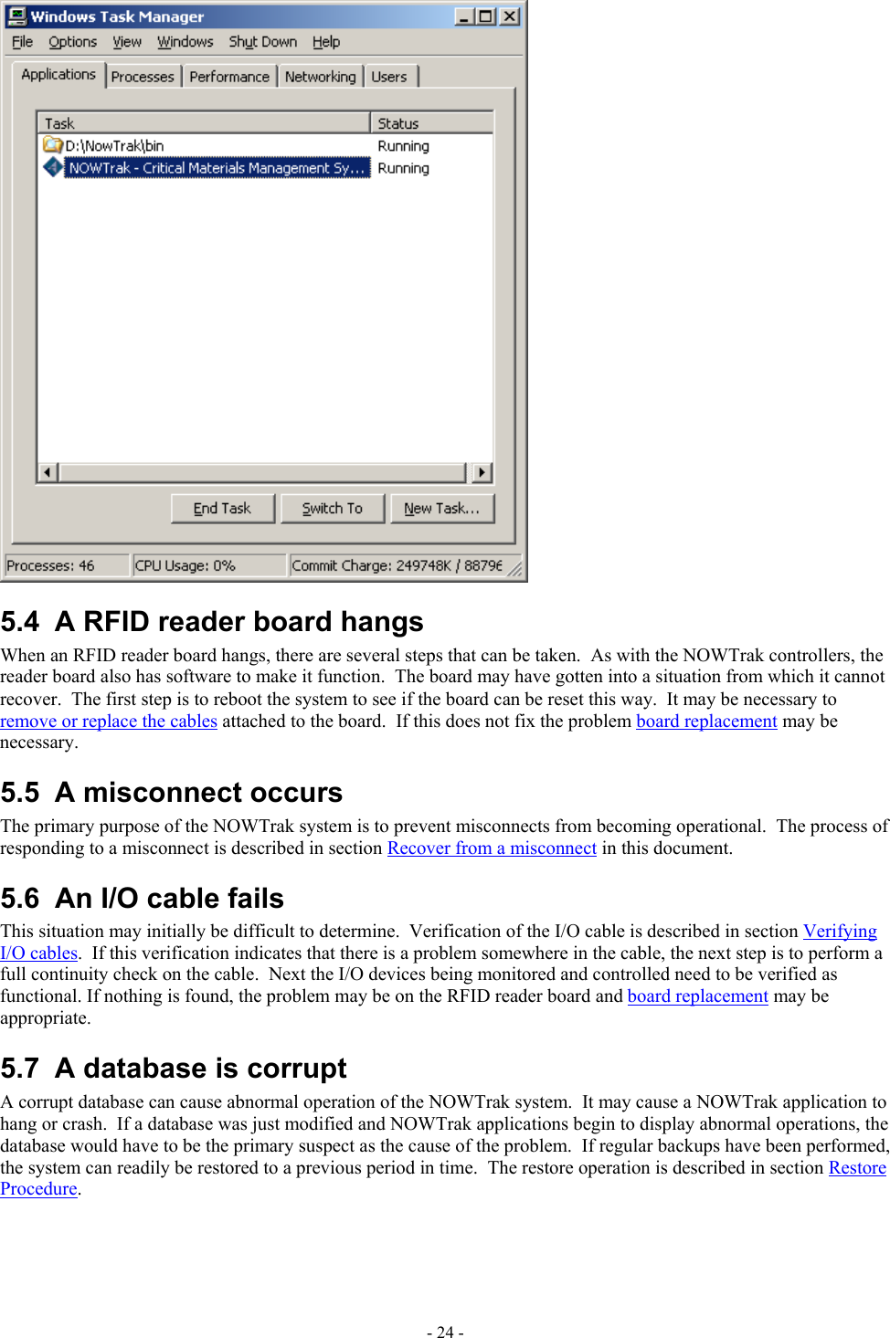   5.4  A RFID reader board hangs When an RFID reader board hangs, there are several steps that can be taken.  As with the NOWTrak controllers, the reader board also has software to make it function.  The board may have gotten into a situation from which it cannot recover.  The first step is to reboot the system to see if the board can be reset this way.  It may be necessary to remove or replace the cables attached to the board.  If this does not fix the problem board replacement may be necessary. 5.5  A misconnect occurs The primary purpose of the NOWTrak system is to prevent misconnects from becoming operational.  The process of responding to a misconnect is described in section Recover from a misconnect in this document. 5.6  An I/O cable fails This situation may initially be difficult to determine.  Verification of the I/O cable is described in section Verifying I/O cables.  If this verification indicates that there is a problem somewhere in the cable, the next step is to perform a full continuity check on the cable.  Next the I/O devices being monitored and controlled need to be verified as functional. If nothing is found, the problem may be on the RFID reader board and board replacement may be appropriate. 5.7  A database is corrupt A corrupt database can cause abnormal operation of the NOWTrak system.  It may cause a NOWTrak application to hang or crash.  If a database was just modified and NOWTrak applications begin to display abnormal operations, the database would have to be the primary suspect as the cause of the problem.  If regular backups have been performed, the system can readily be restored to a previous period in time.  The restore operation is described in section Restore Procedure. - 24 - 