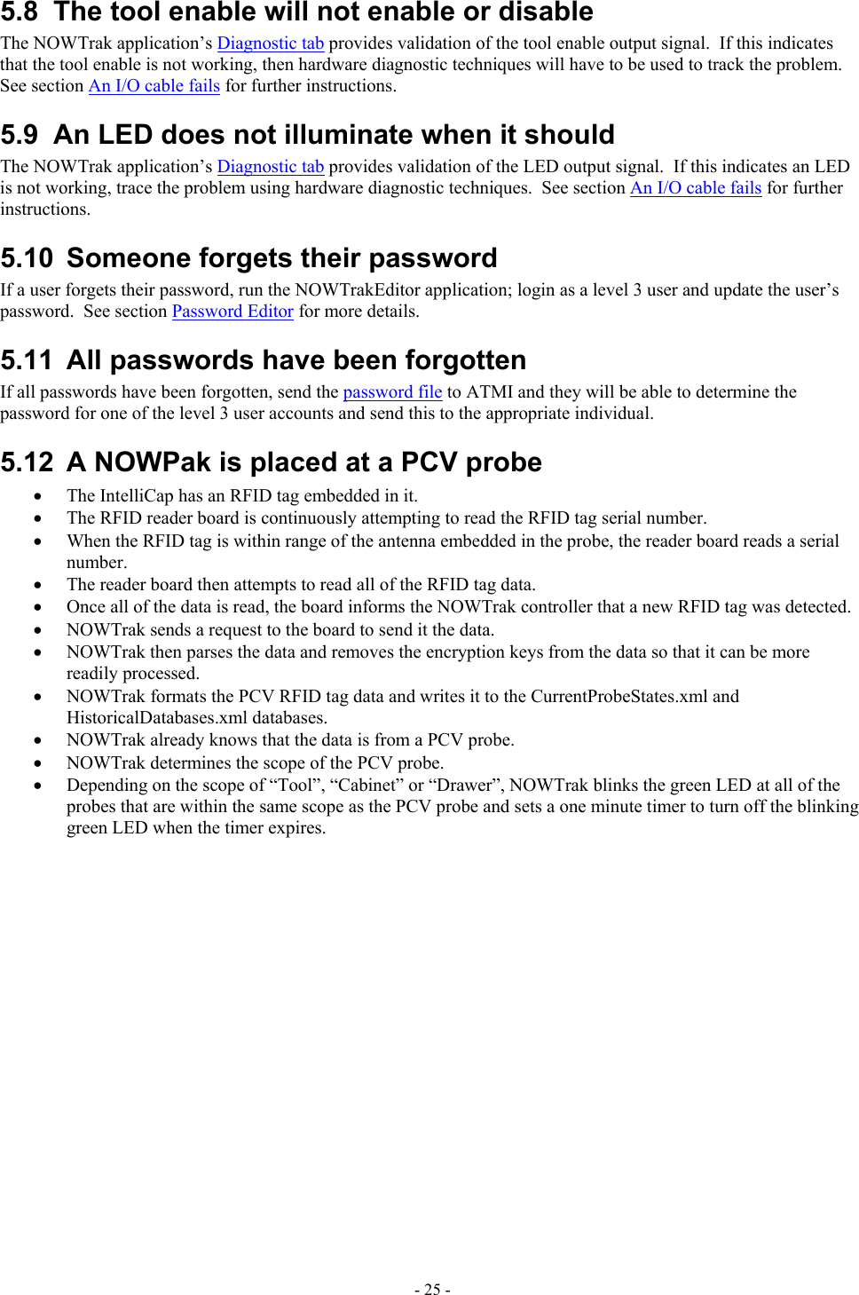  5.8  The tool enable will not enable or disable The NOWTrak application’s Diagnostic tab provides validation of the tool enable output signal.  If this indicates that the tool enable is not working, then hardware diagnostic techniques will have to be used to track the problem.  See section An I/O cable fails for further instructions. 5.9  An LED does not illuminate when it should The NOWTrak application’s Diagnostic tab provides validation of the LED output signal.  If this indicates an LED is not working, trace the problem using hardware diagnostic techniques.  See section An I/O cable fails for further instructions. 5.10  Someone forgets their password If a user forgets their password, run the NOWTrakEditor application; login as a level 3 user and update the user’s password.  See section Password Editor for more details. 5.11  All passwords have been forgotten If all passwords have been forgotten, send the password file to ATMI and they will be able to determine the password for one of the level 3 user accounts and send this to the appropriate individual. 5.12  A NOWPak is placed at a PCV probe •  The IntelliCap has an RFID tag embedded in it. •  The RFID reader board is continuously attempting to read the RFID tag serial number. •  When the RFID tag is within range of the antenna embedded in the probe, the reader board reads a serial number. •  The reader board then attempts to read all of the RFID tag data. •  Once all of the data is read, the board informs the NOWTrak controller that a new RFID tag was detected. •  NOWTrak sends a request to the board to send it the data. •  NOWTrak then parses the data and removes the encryption keys from the data so that it can be more readily processed. •  NOWTrak formats the PCV RFID tag data and writes it to the CurrentProbeStates.xml and HistoricalDatabases.xml databases. •  NOWTrak already knows that the data is from a PCV probe. •  NOWTrak determines the scope of the PCV probe. •  Depending on the scope of “Tool”, “Cabinet” or “Drawer”, NOWTrak blinks the green LED at all of the probes that are within the same scope as the PCV probe and sets a one minute timer to turn off the blinking green LED when the timer expires. - 25 - 