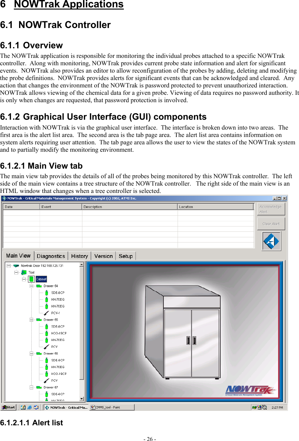  6 NOWTrak Applications 6.1 NOWTrak Controller 6.1.1 Overview The NOWTrak application is responsible for monitoring the individual probes attached to a specific NOWTrak controller.  Along with monitoring, NOWTrak provides current probe state information and alert for significant events.  NOWTrak also provides an editor to allow reconfiguration of the probes by adding, deleting and modifying the probe definitions.  NOWTrak provides alerts for significant events that can be acknowledged and cleared.  Any action that changes the environment of the NOWTrak is password protected to prevent unauthorized interaction.  NOWTrak allows viewing of the chemical data for a given probe. Viewing of data requires no password authority. It is only when changes are requested, that password protection is involved. 6.1.2 Graphical User Interface (GUI) components Interaction with NOWTrak is via the graphical user interface.  The interface is broken down into two areas.  The first area is the alert list area.  The second area is the tab page area.  The alert list area contains information on system alerts requiring user attention.  The tab page area allows the user to view the states of the NOWTrak system and to partially modify the monitoring environment. 6.1.2.1 Main View tab The main view tab provides the details of all of the probes being monitored by this NOWTrak controller.  The left side of the main view contains a tree structure of the NOWTrak controller.   The right side of the main view is an HTML window that changes when a tree controller is selected.  6.1.2.1.1 Alert list - 26 - 