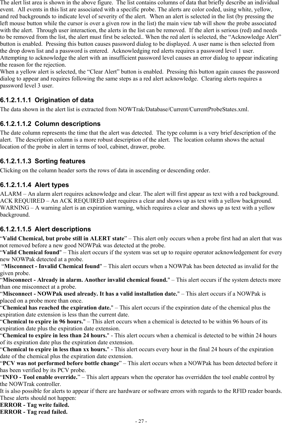  The alert list area is shown in the above figure.  The list contains columns of data that briefly describe an individual event.  All events in this list are associated with a specific probe. The alerts are color coded, using white, yellow, and red backgrounds to indicate level of severity of the alert.  When an alert is selected in the list (by pressing the left mouse button while the cursor is over a given row in the list) the main view tab will show the probe associated with the alert.  Through user interaction, the alerts in the list can be removed.  If the alert is serious (red) and needs to be removed from the list, the alert must first be selected.. When the red alert is selected, the “Acknowledge Alert” button is enabled.  Pressing this button causes password dialog to be displayed. A user name is then selected from the drop down list and a password is entered.  Acknowledging red alerts requires a password level 1 user.  Attempting to acknowledge the alert with an insufficient password level causes an error dialog to appear indicating the reason for the rejection. When a yellow alert is selected, the “Clear Alert” button is enabled.  Pressing this button again causes the password dialog to appear and requires following the same steps as a red alert acknowledge.  Clearing alerts requires a password level 3 user. 6.1.2.1.1.1  Origination of data The data shown in the alert list is extracted from NOWTrak/Database/Current/CurrentProbeStates.xml. 6.1.2.1.1.2 Column descriptions The date column represents the time that the alert was detected.  The type column is a very brief description of the alert.  The description column is a more robust description of the alert.  The location column shows the actual location of the probe in alert in terms of tool, cabinet, drawer, probe. 6.1.2.1.1.3 Sorting features Clicking on the column header sorts the rows of data in ascending or descending order. 6.1.2.1.1.4 Alert types ALARM – An alarm alert requires acknowledge and clear. The alert will first appear as text with a red background. ACK REQUIRED – An ACK REQUIRED alert requires a clear and shows up as text with a yellow background. WARNING – A warning alert is an expiration warning, which requires a clear and shows up as text with a yellow background. 6.1.2.1.1.5 Alert descriptions “Valid Chemical, but probe still in ALERT state” – This alert only occurs when a probe first had an alert that was not removed before a new good NOWPak was detected at the probe. “Valid Chemical found&quot; – This alert occurs if the system was set up to require operator acknowledgement for every new NOWPak detected at a probe.  “Misconnect - Invalid Chemical found&quot; – This alert occurs when a NOWPak has been detected as invalid for the given probe. “Misconnect - Already in alarm. Another invalid chemical found.&quot; – This alert occurs if the system detects more than one misconnect at a probe. “Misconnect - NOWPak used already. It has a valid installation date.&quot; – This alert occurs if a NOWPak is placed on a probe more than once. “Chemical has reached the expiration date.&quot; – This alert occurs if the expiration date of the chemical plus the expiration date extension is less than the current date. “Chemical to expire in 96 hours.&quot; – This alert occurs when a chemical is detected to be within 96 hours of its expiration date plus the expiration date extension. “Chemical to expire in less than 24 hours.&quot; - This alert occurs when a chemical is detected to be within 24 hours of its expiration date plus the expiration date extension. “Chemical to expire in less than xx hours.&quot; - This alert occurs every hour in the final 24 hours of the expiration date of the chemical plus the expiration date extension. “PCV was not performed before bottle change” – This alert occurs when a NOWPak has been detected before it has been verified by its PCV probe. “INFO - Tool enable override.” – This alert appears when the operator has overridden the tool enable control by the NOWTrak controller. It is also possible for alerts to appear if there are hardware or software errors with regards to the RFID reader boards.  These alerts should not happen: ERROR - Tag write failed. ERROR - Tag read failed. - 27 - 