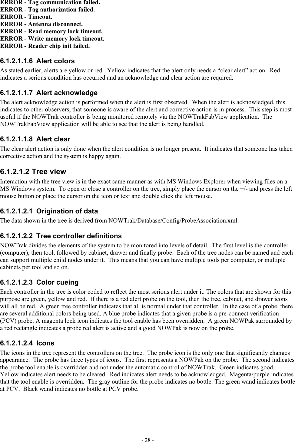  ERROR - Tag communication failed. ERROR - Tag authorization failed. ERROR - Timeout. ERROR - Antenna disconnect. ERROR - Read memory lock timeout. ERROR - Write memory lock timeout. ERROR - Reader chip init failed. 6.1.2.1.1.6 Alert colors As stated earlier, alerts are yellow or red.  Yellow indicates that the alert only needs a “clear alert” action.  Red indicates a serious condition has occurred and an acknowledge and clear action are required. 6.1.2.1.1.7 Alert acknowledge The alert acknowledge action is performed when the alert is first observed.  When the alert is acknowledged, this indicates to other observers, that someone is aware of the alert and corrective action is in process.  This step is most useful if the NOWTrak controller is being monitored remotely via the NOWTrakFabView application.  The NOWTrakFabView application will be able to see that the alert is being handled. 6.1.2.1.1.8 Alert clear The clear alert action is only done when the alert condition is no longer present.  It indicates that someone has taken corrective action and the system is happy again. 6.1.2.1.2 Tree view Interaction with the tree view is in the exact same manner as with MS Windows Explorer when viewing files on a MS Windows system.  To open or close a controller on the tree, simply place the cursor on the +/- and press the left mouse button or place the cursor on the icon or text and double click the left mouse. 6.1.2.1.2.1  Origination of data The data shown in the tree is derived from NOWTrak/Database/Config/ProbeAssociation.xml. 6.1.2.1.2.2  Tree controller definitions NOWTrak divides the elements of the system to be monitored into levels of detail.  The first level is the controller (computer), then tool, followed by cabinet, drawer and finally probe.  Each of the tree nodes can be named and each can support multiple child nodes under it.  This means that you can have multiple tools per computer, or multiple cabinets per tool and so on. 6.1.2.1.2.3 Color cueing Each controller in the tree is color coded to reflect the most serious alert under it. The colors that are shown for this purpose are green, yellow and red.  If there is a red alert probe on the tool, then the tree, cabinet, and drawer icons will all be red.  A green tree controller indicates that all is normal under that controller.  In the case of a probe, there are several additional colors being used. A blue probe indicates that a given probe is a pre-connect verification (PCV) probe. A magenta lock icon indicates the tool enable has been overridden.  A green NOWPak surrounded by a red rectangle indicates a probe red alert is active and a good NOWPak is now on the probe. 6.1.2.1.2.4 Icons The icons in the tree represent the controllers on the tree.  The probe icon is the only one that significantly changes appearance.  The probe has three types of icons.  The first represents a NOWPak on the probe.  The second indicates the probe tool enable is overridden and not under the automatic control of NOWTrak.  Green indicates good.  Yellow indicates alert needs to be cleared.  Red indicates alert needs to be acknowledged.  Magenta/purple indicates that the tool enable is overridden.  The gray outline for the probe indicates no bottle. The green wand indicates bottle at PCV.  Black wand indicates no bottle at PCV probe. - 28 - 